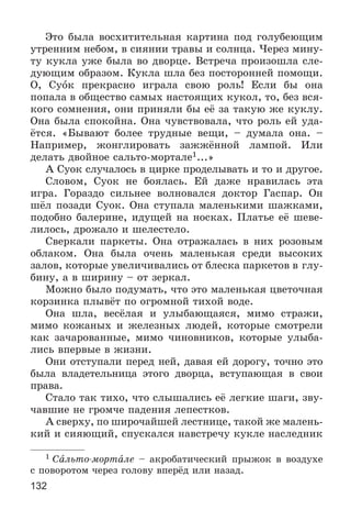 132
Ýòî áûëà âîñõèòèòåëüíàÿ êàðòèíà ïîä ãîëóáåþùèì
óòðåííèì íåáîì, â ñèÿíèè òðàâû è ñîëíöà. ×åðåç ìèíó-
òó êóêëà óæå áûëà âî äâîðöå. Âñòðå÷à ïðîèçîøëà ñëå-
äóþùèì îáðàçîì. Êóêëà øëà áåç ïîñòîðîííåé ïîìîùè.
Î, Ñóîê ïðåêðàñíî èãðàëà ñâîþ ðîëü! Åñëè áû îíà
ïîïàëà â îáùåñòâî ñàìûõ íàñòîÿùèõ êóêîë, òî, áåç âñÿ-
êîãî ñîìíåíèÿ, îíè ïðèíÿëè áû åё çà òàêóþ æå êóêëó.
Îíà áûëà ñïîêîéíà. Îíà ÷óâñòâîâàëà, ÷òî ðîëü åé óäà-
ёòñÿ. «Áûâàþò áîëåå òðóäíûå âåùè, – äóìàëà îíà. –
Íàïðèìåð, æîíãëèðîâàòü çàææёííîé ëàìïîé. Èëè
äåëàòü äâîéíîå ñàëüòî-ìîðòàëå1...»
À Ñóîê ñëó÷àëîñü â öèðêå ïðîäåëûâàòü è òî è äðóãîå.
Ñëîâîì, Ñóîê íå áîÿëàñü. Åé äàæå íðàâèëàñü ýòà
èãðà. Ãîðàçäî ñèëüíåå âîëíîâàëñÿ äîêòîð Ãàñïàð. Îí
øёë ïîçàäè Ñóîê. Îíà ñòóïàëà ìàëåíüêèìè øàæêàìè,
ïîäîáíî áàëåðèíå, èäóùåé íà íîñêàõ. Ïëàòüå åё øåâå-
ëèëîñü, äðîæàëî è øåëåñòåëî.
Ñâåðêàëè ïàðêåòû. Îíà îòðàæàëàñü â íèõ ðîçîâûì
îáëàêîì. Îíà áûëà î÷åíü ìàëåíüêàÿ ñðåäè âûñîêèõ
çàëîâ, êîòîðûå óâåëè÷èâàëèñü îò áëåñêà ïàðêåòîâ â ãëó-
áèíó, à â øèðèíó – îò çåðêàë.
Ìîæíî áûëî ïîäóìàòü, ÷òî ýòî ìàëåíüêàÿ öâåòî÷íàÿ
êîðçèíêà ïëûâёò ïî îãðîìíîé òèõîé âîäå.
Îíà øëà, âåñёëàÿ è óëûáàþùàÿñÿ, ìèìî ñòðàæè,
ìèìî êîæàíûõ è æåëåçíûõ ëþäåé, êîòîðûå ñìîòðåëè
êàê çà÷àðîâàííûå, ìèìî ÷èíîâíèêîâ, êîòîðûå óëûáà-
ëèñü âïåðâûå â æèçíè.
Îíè îòñòóïàëè ïåðåä íåé, äàâàÿ åé äîðîãó, òî÷íî ýòî
áûëà âëàäåòåëüíèöà ýòîãî äâîðöà, âñòóïàþùàÿ â ñâîè
ïðàâà.
Ñòàëî òàê òèõî, ÷òî ñëûøàëèñü åё ëåãêèå øàãè, çâó-
÷àâøèå íå ãðîì÷å ïàäåíèÿ ëåïåñòêîâ.
À ñâåðõó, ïî øèðî÷àéøåé ëåñòíèöå, òàêîé æå ìàëåíü-
êèé è ñèÿþùèé, ñïóñêàëñÿ íàâñòðå÷ó êóêëå íàñëåäíèê
1 Ñàëüòî-ìîðòàëå – àêðîáàòè÷åñêèé ïðûæîê â âîçäóõå
ñ ïîâîðîòîì ÷åðåç ãîëîâó âïåðёä èëè íàçàä.
 