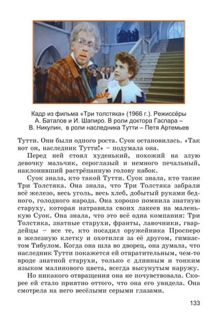 133
Кадр из фильма «Три толстяка» (1966 г.). Режиссёры
А. Баталов и И. Шапиро. В роли доктора Гаспара –
В. Никулин, в роли наследника Тутти – Петя Артемьев
Òóòòè. Îíè áûëè îäíîãî ðîñòà. Ñóîê îñòàíîâèëàñü. «Òàê
âîò îí, íàñëåäíèê Òóòòè!» – ïîäóìàëà îíà.
Ïåðåä íåé ñòîÿë õóäåíüêèé, ïîõîæèé íà çëóþ
äåâî÷êó ìàëü÷èê, ñåðîãëàçûé è íåìíîãî ïå÷àëüíûé,
íàêëîíèâøèé ðàñòðёïàííóþ ãîëîâó íàáîê.
Ñóîê çíàëà, êòî òàêîé Òóòòè. Ñóîê çíàëà, êòî òàêèå
Òðè Òîëñòÿêà. Îíà çíàëà, ÷òî Òðè Òîëñòÿêà çàáðàëè
âñё æåëåçî, âåñü óãîëü, âåñü õëåá, äîáûòûé ðóêàìè áåä-
íîãî, ãîëîäíîãî íàðîäà. Îíà õîðîøî ïîìíèëà çíàòíóþ
ñòàðóõó, êîòîðàÿ íàòðàâèëà ñâîèõ ëàêååâ íà ìàëåíü-
êóþ Ñóîê. Îíà çíàëà, ÷òî ýòî âñё îäíà êîìïàíèÿ: Òðè
Òîëñòÿêà, çíàòíûå ñòàðóõè, ôðàíòû, ëàâî÷íèêè, ãâàð-
äåéöû – âñå òå, êòî ïîñàäèë îðóæåéíèêà Ïðîñïåðî
â æåëåçíóþ êëåòêó è îõîòèëñÿ çà åё äðóãîì, ãèìíàñ-
òîì Òèáóëîì. Êîãäà îíà øëà âî äâîðåö, îíà äóìàëà, ÷òî
íàñëåäíèê Òóòòè ïîêàæåòñÿ åé îòâðàòèòåëüíûì, ÷åì-òî
âðîäå çíàòíîé ñòàðóõè, òîëüêî ñ äëèííûì è òîíêèì
ÿçûêîì ìàëèíîâîãî öâåòà, âñåãäà âûñóíóòûì íàðóæó.
Íî íèêàêîãî îòâðàùåíèÿ îíà íå ïî÷óâñòâîâàëà. Ñêî-
ðåå åé ñòàëî ïðèÿòíî îòòîãî, ÷òî îíà åãî óâèäåëà. Îíà
ñìîòðåëà íà íåãî âåñёëûìè ñåðûìè ãëàçàìè.
 