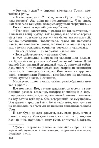134
– Ýòî òû, êóêëà? – ñïðîñèë íàñëåäíèê Òóòòè, ïðî-
òÿãèâàÿ ðóêó.
«×òî æå ìíå äåëàòü? – èñïóãàëàñü Ñóîê. – Ðàçâå êó-
êëû ãîâîðÿò? Àõ, ìåíÿ íå ïðåäóïðåäèëè!.. ß íå çíàþ,
êàê ñåáÿ âåëà òà êóêëà, êîòîðóþ çàðóáèëè ãâàðäåéöû...»
Íî íà ïîìîùü ïðèøёë äîêòîð Ãàñïàð.
– Ãîñïîäèí íàñëåäíèê, – ñêàçàë îí òîðæåñòâåííî, –
ÿ âûëå÷èë âàøó êóêëó! Êàê âèäèòå, ÿ íå òîëüêî âåðíóë
åé æèçíü, íî è ñäåëàë ýòó æèçíü áîëåå çàìå÷àòåëüíîé.
Êóêëà, íåñîìíåííî, ïîõîðîøåëà, çàòåì îíà ïîëó÷èëà
íîâîå, âåëèêîëåïíîå ïëàòüå, è ñàìîå ãëàâíîå – ÿ íàó÷èë
âàøó êóêëó ãîâîðèòü, ñî÷èíÿòü ïåñåíêè è òàíöåâàòü.
– Êàêîå ñ÷àñòüå! – òèõî ñêàçàë íàñëåäíèê.
«Ïîðà äåéñòâîâàòü», – ðåøèëà Ñóîê.
È òóò ìàëåíüêàÿ àêòðèñà èç áàëàãàí÷èêà äÿäþø-
êè Áðèçàêà âûñòóïèëà â äåáþòå1 íà íîâîé ñöåíå. Ýòîé
ñöåíîé áûë ãëàâíûé äâîðöîâûé çàë. À çðèòåëåé ñîáðà-
ëîñü ìíîãî. Îíè òîëïèëèñü ñî âñåõ ñòîðîí: íà âåðøèíàõ
ëåñòíèö, â ïðîõîäàõ, íà õîðàõ. Îíè ëåçëè èç êðóãëûõ
îêîí, ïåðåïîëíÿëè áàëêîíû, êàðàáêàëèñü íà êîëîííû,
÷òîáû ëó÷øå âèäåòü è ñëûøàòü.
Ìíîæåñòâî ãîëîâ è ñïèí, ñàìûõ ðàçíîîáðàçíûõ öâå-
òîâ è êðàñîê.
Âñå ìîë÷àëè. Âñå, çàòàèâ äûõàíèå, ñìîòðåëè íà ìà-
ëåíüêîå ðîçîâîå ñîçäàíèå, êîòîðîå ñïîêîéíî è ñ áîëü-
øèì äîñòîèíñòâîì äâåíàäöàòèëåòíåé äåâî÷êè âñòðå÷à-
ëî ýòó ñîòíþ âçãëÿäîâ. Îíà ñîâåðøåííî íå ñìóùàëàñü.
Ýòè çðèòåëè âðÿä ëè áûëè áîëåå ñòðîãèìè, ÷åì çðèòåëè
íà ïëîùàäÿõ, ãäå ÷óòü ëè íå êàæäûé äåíü ïðåäñòàâëÿëà
Ñóîê.
È âîò Ñóîê íà÷àëà ðàçûãðûâàòü ñâîþ ðîëü êóêëû
ïî-íàñòîÿùåìó. Îíà ñäâèíóëà íîñêè, ïîòîì ïðèïîäíÿ-
ëàñü íà íèõ, ïîäíÿëà ê ëèöó ðóêè, ñîãíóòûå â ëîêòÿõ,
1 Äåáþò – ïåðâîå âûñòóïëåíèå ãäå-ëèáî: àêòёðà – íà òå-
àòðàëüíîé ñöåíå èëè â êèíîôèëüìå, ñïîðòñìåíà – â ñîðåâ-
íîâàíèÿõ è ò. ï.
 