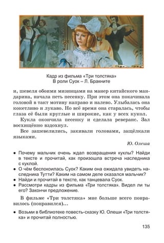 135
Кадр из фильма «Три толстяка»
В роли Суок – Л. Бракните
è, øåâåëÿ îáîèìè ìèçèíöàìè íà ìàíåð êèòàéñêîãî ìàí-
äàðèíà, íà÷àëà ïåòü ïåñåíêó. Ïðè ýòîì îíà ïîêà÷èâàëà
ãîëîâîé â òàêò ìîòèâó íàïðàâî è íàëåâî. Óëûáàëàñü îíà
êîêåòëèâî è ëóêàâî. Íî âñё âðåìÿ îíà ñòàðàëàñü, ÷òîáû
ãëàçà åё áûëè êðóãëûå è øèðîêèå, êàê ó âñåõ êóêîë.
Êóêëà îêîí÷èëà ïåñåíêó è ñäåëàëà ðåâåðàíñ. Çàë
âîñõèùёííî âçäîõíóë.
Âñå çàøåâåëèëèñü, çàêèâàëè ãîëîâàìè, çàùёëêàëè
ÿçûêàìè.
Þ. Îëåøà
● Почему мальчик очень ждал возвращения куклы? Найди
в тексте и прочитай, как произошла встреча наследника
с куклой.
● О чём беспокоилась Суок? Каким она ожидала увидеть на-
следника Тутти? Каким на самом деле оказался мальчик?
● Найди и прочитай в тексте, как танцевала Суок.
● Рассмотри кадры из фильма «Три толстяка». Видел ли ты
его? Закончи предложение.
Â ôèëüìå «Òðè òîëñòÿêà» ìíå áîëüøå âñåãî ïîíðà-
âèëîñü (ïîíðàâèëñÿ)...
● Возьми в библиотеке повесть-сказку Ю. Олеши «Три толстя-
ка» и прочитай полностью.
 