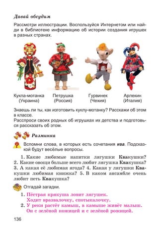 136
Äàâàé îáñóäèì
Рассмотри иллюстрации. Воспользуйся Интернетом или най-
ди в библиотеке информацию об истории создания игрушек
в разных странах.
Кукла-мотанка
(Украина)
Петрушка
(Россия)
Гурвинек
(Чехия)
Арлекин
(Италия)
Знаешь ли ты, как изготовить куклу-мотанку? Расскажи об этом
в классе.
Расспроси своих родных об игрушках их детства и подготовь-
ся рассказать об этом.
Ðàçìèíêà
Вспомни слова, в которых есть сочетания ква. Подсказ-
кой будут весёлые вопросы.
1. Êàêèå ëþáèìûå íàïèòêè ëÿãóøêè Êâàêóøêè?
2. Êàêèå îâîùè áîëüøå âñåãî ëþáèò ëÿãóøêà Êâàêóøêà?
3. À êàêàÿ åё ëþáèìàÿ ÿãîäà? 4. Êàêàÿ ó ëÿãóøêè Êâà-
êóøêè ëþáèìàÿ êíèæêà? 5. Â êàêîì àíñàìáëå î÷åíü
ëþáèò ïåòü Êâàêóøêà?
Отгадай загадки.
1. Ïёñòðàÿ êðÿêóøà ëîâèò ëÿãóøåê.
Õîäèò âðàçâàëî÷êó, ñïîòûêàëî÷êó.
2. Ó ðåêè ðàñòёò êàìûø, â êàìûøå æèâёò ìàëûø.
Îí ñ çåëёíîé êîæèöåé è ñ çåëёíîé ðîæèöåé.
 