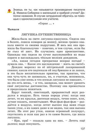 137
Знаешь ли ты, как называется произведение писателя
Д. Мамина-Сибиряка о маленькой и храброй уточке? До-
полни название. В случае затруднений обратись за помо-
щью к одноклассникам или учителю.
«Ñåðàÿ ... »
×èòàåì
ËßÃÓØÊÀ-ÏÓÒÅØÅÑÒÂÅÍÍÈÖÀ
Æèëà-áûëà íà ñâåòå ëÿãóøêà-êâàêóøêà. Ñèäåëà îíà
â áîëîòå, ëîâèëà êîìàðîâ äà ìîøêó, âåñíîþ ãðîìêî êâà-
êàëà âìåñòå ñî ñâîèìè ïîäðóãàìè. È âåñü âåê îíà ïðî-
æèëà áû áëàãîïîëó÷íî – êîíå÷íî, â òîì ñëó÷àå, åñëè áû
íå ñúåë åё àèñò. Íî ñëó÷èëîñü îäíî ïðîèñøåñòâèå.
Îäíàæäû îíà ñèäåëà íà ñó÷êå âûñóíóâøåéñÿ èç âîäû
êîðÿãè è íàñëàæäàëàñü òёïëûì ìåëêèì äîæäèêîì.
«Àõ, êàêàÿ ñåãîäíÿ ïðåêðàñíàÿ ìîêðàÿ ïîãîäà! –
äóìàëà îíà. – Êàêîå ýòî íàñëàæäåíèå – æèòü íà ñâåòå!»
Äîæäèê ìîðîñèë ïî åё ïёñòðåíüêîé ëàêèðîâàííîé
ñïèíêå; êàïëè åãî ïîäòåêàëè åé ïîä áðþøêî è çà ëàïêè,
è ýòî áûëî âîñõèòèòåëüíî ïðèÿòíî, òàê ïðèÿòíî, ÷òî
îíà ÷óòü-÷óòü íå çàêâàêàëà, íî, ê ñ÷àñòüþ, âñïîìíèëà,
÷òî áûëà óæå îñåíü è ÷òî îñåíüþ ëÿãóøêè íå êâàêàþò, –
íà ýòî åñòü âåñíà, – è ÷òî, çàêâàêàâ, îíà ìîæåò óðîíèòü
ñâîё ëÿãóøå÷üå äîñòîèíñòâî. Ïîýòîìó îíà ïðîìîë÷àëà
è ïðîäîëæàëà íåæèòüñÿ.
Âäðóã òîíêèé, ñâèñòÿùèé, ïðåðûâèñòûé çâóê ðàç-
äàëñÿ â âîçäóõå. Åñòü òàêàÿ ïîðîäà óòîê: êîãäà îíè
ëåòÿò, òî èõ êðûëüÿ, ðàññåêàÿ âîçäóõ, òî÷íî ïîþò, èëè,
ëó÷øå ñêàçàòü, ïîñâèñòûâàþò. Ôüþ-ôüþ-ôüþ-ôüþ – ðàç-
äàёòñÿ â âîçäóõå, êîãäà ëåòèò âûñîêî íàä âàìè ñòàäî
òàêèõ óòîê, à èõ ñàìèõ äàæå è íå âèäíî, òàê îíè âûñîêî
ëåòÿò. Íà ýòîò ðàç óòêè, îïèñàâ îãðîìíûé ïîëóêðóã,
ñïóñòèëèñü è ñåëè êàê ðàç â òî ñàìîå áîëîòî, ãäå æèëà
ëÿãóøêà.
– Êðÿ, êðÿ! – ñêàçàëà îäíà èç íèõ. – Ëåòåòü åùё
äàëåêî; íàäî ïîêóøàòü.
 