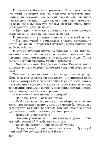 138
È ëÿãóøêà ñåé÷àñ æå ñïðÿòàëàñü. Õîòÿ îíà è çíàëà,
÷òî óòêè íå ñòàíóò åñòü åё, áîëüøóþ è òîëñòóþ êâà-
êóøêó, íî âñё-òàêè, íà âñÿêèé ñëó÷àé, îíà íûðíóëà
ïîä êîðÿãó. Îäíàêî, ïîäóìàâ, îíà ðåøèëàñü âûñóíóòü
èç âîäû ñâîþ ëóïîãëàçóþ ãîëîâó: åé áûëî î÷åíü èíòå-
ðåñíî óçíàòü, êóäà ëåòÿò óòêè.
– Êðÿ, êðÿ! – ñêàçàëà äðóãàÿ óòêà, – óæå õîëîäíî
ñòàíîâèòñÿ! Ñêîðåé íà þã! Ñêîðåé íà þã!
È âñå óòêè ñòàëè ãðîìêî êðÿêàòü â çíàê îäîáðåíèÿ.
– Ãîñïîæè óòêè! – îñìåëèëàñü ñêàçàòü ëÿãóøêà, –
÷òî òàêîå þã, íà êîòîðûé âû ëåòèòå? Ïðîøó èçâèíåíèÿ
çà áåñïîêîéñòâî.
È óòêè îêðóæèëè ëÿãóøêó. Ñíà÷àëà ó íèõ ÿâèëîñü
æåëàíèå ñúåñòü åё, íî êàæäàÿ èç íèõ ïîäóìàëà, ÷òî
ëÿãóøêà ñëèøêîì âåëèêà è íå ïðîëåçåò â ãîðëî. Òîãäà
âñå îíè íà÷àëè êðè÷àòü, õëîïàÿ êðûëüÿìè:
– Õîðîøî íà þãå! Òåïåðü òàì òåïëî! Òàì åñòü òàêèå
ñëàâíûå òёïëûå áîëîòà! Êàêèå òàì ÷åðâÿêè! Õîðîøî íà
þãå!
Îíè òàê êðè÷àëè, ÷òî ïî÷òè îãëóøèëè ëÿãóøêó.
Åäâà-åäâà îíà óáåäèëà èõ çàìîë÷àòü è ïîïðîñèëà îäíó
èç íèõ, êîòîðàÿ êàçàëàñü åé òîëùå è óìíåå âñåõ, îáúÿñ-
íèòü åé, ÷òî òàêîå þã. È êîãäà òà ðàññêàçàëà åé î þãå,
òî ëÿãóøêà ïðèøëà â âîñòîðã, íî â êîíöå âñё-òàêè ñïðî-
ñèëà, ïîòîìó ÷òî áûëà îñòîðîæíà:
– À ìíîãî ëè òàì ìîøåê è êîìàðîâ?
– Î! öåëûå òó÷è! – îòâå÷àëà óòêà.
– Êâà! – ñêàçàëà ëÿãóøêà è òóò æå îáåðíóëàñü ïîñìî-
òðåòü, íåò ëè çäåñü ïîäðóã, êîòîðûå ìîãëè áû óñëûøàòü
åё è îñóäèòü çà êâàêàíüå îñåíüþ. Îíà óæ íèêàê íå ìîãëà
óäåðæàòüñÿ, ÷òîáû íå êâàêíóòü õîòü ðàçîê.
– Âîçüìèòå ìåíÿ ñ ñîáîé!
– Ýòî ìíå óäèâèòåëüíî! – âîñêëèêíóëà óòêà. – Êàê
ìû òåáÿ âîçüìёì? Ó òåáÿ íåò êðûëüåâ.
– Êîãäà âû ëåòèòå? – ñïðîñèëà ëÿãóøêà.
– Ñêîðî, ñêîðî! – çàêðè÷àëè âñå óòêè. – Êðÿ, êðÿ!
êðÿ! êðÿ! Òóò õîëîäíî! Íà þã! Íà þã!
 