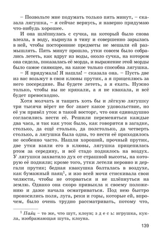 139
– Ïîçâîëüòå ìíå ïîäóìàòü òîëüêî ïÿòü ìèíóò, – ñêà-
çàëà ëÿãóøêà, – ÿ ñåé÷àñ âåðíóñü, ÿ íàâåðíî ïðèäóìàþ
÷òî-íèáóäü õîðîøåå.
È îíà øëёïíóëàñü ñ ñó÷êà, íà êîòîðûé áûëî ñíîâà
âëåçëà, â âîäó, íûðíóëà â òèíó è ñîâåðøåííî çàðûëàñü
â íåé, ÷òîáû ïîñòîðîííèå ïðåäìåòû íå ìåøàëè åé ðàç-
ìûøëÿòü. Ïÿòü ìèíóò ïðîøëî, óòêè ñîâñåì áûëî ñîáðà-
ëèñü ëåòåòü, êàê âäðóã èç âîäû, îêîëî ñó÷êà, íà êîòîðîì
îíà ñèäåëà, ïîêàçàëàñü åё ìîðäà, è âûðàæåíèå ýòîé ìîðäû
áûëî ñàìîå ñèÿþùåå, íà êàêîå òîëüêî ñïîñîáíà ëÿãóøêà.
– ß ïðèäóìàëà! ß íàøëà! – ñêàçàëà îíà. – Ïóñòü äâå
èç âàñ âîçüìóò â ñâîè êëþâû ïðóòèê, à ÿ ïðèöåïëþñü çà
íåãî ïîñåðåäèíå. Âû áóäåòå ëåòåòü, à ÿ åõàòü. Íóæíî
òîëüêî, ÷òîáû âû íå êðÿêàëè, à ÿ íå êâàêàëà, è âñё
áóäåò ïðåâîñõîäíî.
Õîòÿ ìîë÷àòü è òàùèòü õîòü áû è ëёãêóþ ëÿãóøêó
òðè òûñÿ÷è âёðñò íå áîã çíàåò êàêîå óäîâîëüñòâèå, íî
åё óì ïðèâёë óòîê â òàêîé âîñòîðã, ÷òî îíè åäèíîäóøíî
ñîãëàñèëèñü íåñòè åё. Ðåøèëè ïåðåìåíÿòüñÿ êàæäûå
äâà ÷àñà, è òàê êàê óòîê áûëî, êàê ãîâîðèòñÿ â çàãàäêå,
ñòîëüêî, äà åùё ñòîëüêî, äà ïîëñòîëüêî, äà ÷åòâåðòü
ñòîëüêî, à ëÿãóøêà áûëà îäíà, òî íåñòè åё ïðèõîäèëîñü
íå îñîáåííî ÷àñòî. Íàøëè õîðîøèé, ïðî÷íûé ïðóòèê,
äâå óòêè âçÿëè åãî â êëþâû, ëÿãóøêà ïðèöåïèëàñü
ðòîì çà ñåðåäèíó, è âñё ñòàäî ïîäíÿëîñü íà âîçäóõ.
Ó ëÿãóøêè çàõâàòèëî äóõ îò ñòðàøíîé âûñîòû, íà êîòî-
ðóþ åё ïîäíÿëè; êðîìå òîãî, óòêè ëåòåëè íåðîâíî è äåð-
ãàëè ïðóòèê; áåäíàÿ êâàêóøêà áîëòàëàñü â âîçäóõå,
êàê áóìàæíûé ïàÿö1, è èçî âñåé ìî÷è ñòèñêèâàëà ñâîè
÷åëþñòè, ÷òîáû íå îòîðâàòüñÿ è íå øëёïíóòüñÿ íà
çåìëþ. Îäíàêî îíà ñêîðî ïðèâûêëà ê ñâîåìó ïîëîæå-
íèþ è äàæå íà÷àëà îñìàòðèâàòüñÿ. Ïîä íåþ áûñòðî
ïðîíîñèëèñü ïîëÿ, ëóãà, ðåêè è ãîðû, êîòîðûå åé, âïðî-
÷åì, áûëî î÷åíü òðóäíî ðàññìàòðèâàòü, ïîòîìó ÷òî,
1 Ïàÿö – òî æå, ÷òî øóò, êëîóí; ç ä å ñ ü: èãðóøêà, êóê-
ëà, èçîáðàæàþùàÿ øóòà, êëîóíà.
 