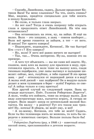 14
– Ñïàñèáî, Ëèíåéêèíà, ñàäèñü. Äàëüøå ïðîäîëæèò Êî-
òèêîâ Âàñÿ! Òû ìåíÿ ñëûøèøü? Òû ÷òî, îïÿòü ñïèøü?
Ìíå, âèäèìî, ïðèäёòñÿ ñïåöèàëüíî äëÿ òåáÿ íîñèòü
â øêîëó áóäèëüíèê.
– Íå ñïëþ, ÿ òîëüêî ãëàçà çàêðûë.
– Àõ âîò êàê? Òîãäà ÿ î÷åíü ïîïðîøó òåáÿ îòêðûòü
ãëàçà è ïðîäîëæèòü îòâåò Ëèíåéêèíîé. Íà ÷ёì îíà
îñòàíîâèëàñü?
– Îíà îñòàíîâèëàñü íà ýòîì, íó, íà çàéöå. È åùё íà
âîëêå. Âîëê – ýòî õèùíèê, à çàÿö – ñîâñåì íàîáîðîò...
Âîëê âñё âðåìÿ ãîíÿåòñÿ çà çàéöåì, à òîò – îò íåãî.
È íèêàê! Òîò ïðîñòî îçâåðåë!
– Ïîäîæäèòå, ïîäîæäèòå, Êîòèêîâ!.. Íå òàê áûñòðî!
Êòî «òîò»? Êòî îçâåðåë?
– Íó, âîëê! Ó íåãî âñё ðàâíî íè÷åãî íå âûãîðèò!
– Òàê, òàê... Î÷åíü èíòåðåñíî. Íó-êà, ïîÿñíè ýòî íà
ïðèìåðå.
– À ÷åãî òóò îáúÿñíÿòü — âû æå ñàìè âñё çíàåòå. Íó,
ñêàæåì, çàÿö âëåç íà âûøêó äëÿ ïðûæêîâ â âîäó, ïðè-
ãîòîâèëñÿ ïðûãàòü. À âîëê òîæå íà âûøêó âëåç, ñçàäè
òèõîíüêî ïîäîáðàëñÿ, óæå ëàïû âûòÿíóë è ïàëüöàìè øå-
âåëèò: ñåé÷àñ, ìîë, ãîëóá÷èê, ÿ òåáÿ ñöàïàþ! Â ýòî âðåìÿ
çàÿö – ðàç! – îòòîëêíóëñÿ îò ïîäêèäíîé äîñêè è â âîäó!
À âîëêà ýòîé äîñêîé – êàê ïîäáðîñèò! Îí â âîçäóõå ñàëüòî
äåëàåò è âñåì òóëîâèùåì î áåðåã – øëёï! Óìðёøü ñî ñìå-
õó! À çàéöà òîëüêî è ñëåä ïðîñòûë!
Èëè äðóãîé ñëó÷àé èç ñëåäóþùåé ñåðèè. Çàÿö íà
ýñòðàäå âûñòóïàåò. Ïîёò. Ãîëîñîì Ðîáåðòèíî Ëîðåòòè1.
À âîëê, ÷òîáû åãî ïîéìàòü, òîæå íà ýñòðàäó âûëåç. Äëÿ
âèäó ýëåêòðîãèòàðó âçÿë, ïûòàåòñÿ èãðàòü. À ãèòàðà íå
èãðàåò. Âîëê âèäèò: øíóð ñî øòåïñåëüíîé âèëêîé áîë-
òàåòñÿ. Îí âèëêó – â ðîçåòêó! Òóò åãî òîêîì êàê òðÿõ-
íёò! Íó, ïîòåõà! Â îáùåì, íå âåçёò åìó, è âñё!
– À ïî-ìîåìó, Êîòèêîâ, ýòî òåáå íå âåçёò! Ñàäèñü.
Åñëè òû áåç òåëåâèçîðà æèòü íå ìîæåøü, òî õîòü áû ïå-
ðåäà÷è î æèâîòíûõ ñìîòðåë. Áîëüøå ïîëüçû áûëî áû!
1 Ðîáåðòèíî Ëîðåòòè (ðîä. â 1946 ã.) – èçâåñòíûé èòàëü-
ÿíñêèé ïåâåö, ïðîñëàâèâøèéñÿ â äåòñêîì âîçðàñòå.
 