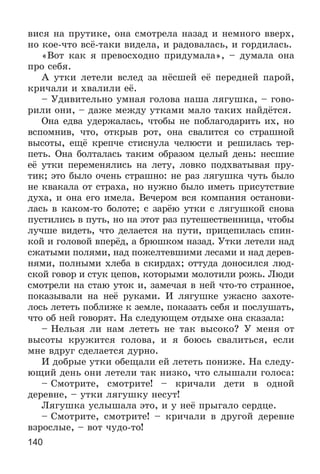 140
âèñÿ íà ïðóòèêå, îíà ñìîòðåëà íàçàä è íåìíîãî ââåðõ,
íî êîå-÷òî âñё-òàêè âèäåëà, è ðàäîâàëàñü, è ãîðäèëàñü.
«Âîò êàê ÿ ïðåâîñõîäíî ïðèäóìàëà», – äóìàëà îíà
ïðî ñåáÿ.
À óòêè ëåòåëè âñëåä çà íёñøåé åё ïåðåäíåé ïàðîé,
êðè÷àëè è õâàëèëè åё.
– Óäèâèòåëüíî óìíàÿ ãîëîâà íàøà ëÿãóøêà, – ãîâî-
ðèëè îíè, – äàæå ìåæäó óòêàìè ìàëî òàêèõ íàéäёòñÿ.
Îíà åäâà óäåðæàëàñü, ÷òîáû íå ïîáëàãîäàðèòü èõ, íî
âñïîìíèâ, ÷òî, îòêðûâ ðîò, îíà ñâàëèòñÿ ñî ñòðàøíîé
âûñîòû, åùё êðåï÷å ñòèñíóëà ÷åëþñòè è ðåøèëàñü òåð-
ïåòü. Îíà áîëòàëàñü òàêèì îáðàçîì öåëûé äåíü: íåñøèå
åё óòêè ïåðåìåíÿëèñü íà ëåòó, ëîâêî ïîäõâàòûâàÿ ïðó-
òèê; ýòî áûëî î÷åíü ñòðàøíî: íå ðàç ëÿãóøêà ÷óòü áûëî
íå êâàêàëà îò ñòðàõà, íî íóæíî áûëî èìåòü ïðèñóòñòâèå
äóõà, è îíà åãî èìåëà. Âå÷åðîì âñÿ êîìïàíèÿ îñòàíîâè-
ëàñü â êàêîì-òî áîëîòå; ñ çàðёþ óòêè ñ ëÿãóøêîé ñíîâà
ïóñòèëèñü â ïóòü, íî íà ýòîò ðàç ïóòåøåñòâåííèöà, ÷òîáû
ëó÷øå âèäåòü, ÷òî äåëàåòñÿ íà ïóòè, ïðèöåïèëàñü ñïèí-
êîé è ãîëîâîé âïåðёä, à áðþøêîì íàçàä. Óòêè ëåòåëè íàä
ñæàòûìè ïîëÿìè, íàä ïîæåëòåâøèìè ëåñàìè è íàä äåðåâ-
íÿìè, ïîëíûìè õëåáà â ñêèðäàõ; îòòóäà äîíîñèëñÿ ëþä-
ñêîé ãîâîð è ñòóê öåïîâ, êîòîðûìè ìîëîòèëè ðîæü. Ëþäè
ñìîòðåëè íà ñòàþ óòîê è, çàìå÷àÿ â íåé ÷òî-òî ñòðàííîå,
ïîêàçûâàëè íà íåё ðóêàìè. È ëÿãóøêå óæàñíî çàõîòå-
ëîñü ëåòåòü ïîáëèæå ê çåìëå, ïîêàçàòü ñåáÿ è ïîñëóøàòü,
÷òî îá íåé ãîâîðÿò. Íà ñëåäóþùåì îòäûõå îíà ñêàçàëà:
– Íåëüçÿ ëè íàì ëåòåòü íå òàê âûñîêî? Ó ìåíÿ îò
âûñîòû êðóæèòñÿ ãîëîâà, è ÿ áîþñü ñâàëèòüñÿ, åñëè
ìíå âäðóã ñäåëàåòñÿ äóðíî.
È äîáðûå óòêè îáåùàëè åé ëåòåòü ïîíèæå. Íà ñëåäó-
þùèé äåíü îíè ëåòåëè òàê íèçêî, ÷òî ñëûøàëè ãîëîñà:
– Ñìîòðèòå, ñìîòðèòå! – êðè÷àëè äåòè â îäíîé
äåðåâíå, – óòêè ëÿãóøêó íåñóò!
Ëÿãóøêà óñëûøàëà ýòî, è ó íåё ïðûãàëî ñåðäöå.
– Ñìîòðèòå, ñìîòðèòå! – êðè÷àëè â äðóãîé äåðåâíå
âçðîñëûå, – âîò ÷óäî-òî!
 