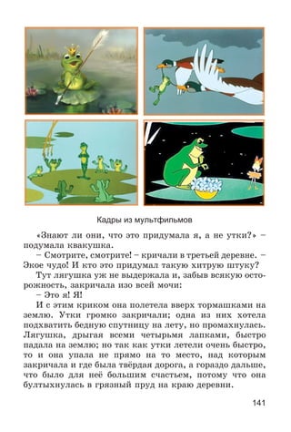 141
Кадры из мультфильмов
«Çíàþò ëè îíè, ÷òî ýòî ïðèäóìàëà ÿ, à íå óòêè?» –
ïîäóìàëà êâàêóøêà.
– Ñìîòðèòå, ñìîòðèòå! – êðè÷àëè â òðåòüåé äåðåâíå. –
Ýêîå ÷óäî! È êòî ýòî ïðèäóìàë òàêóþ õèòðóþ øòóêó?
Òóò ëÿãóøêà óæ íå âûäåðæàëà è, çàáûâ âñÿêóþ îñòî-
ðîæíîñòü, çàêðè÷àëà èçî âñåé ìî÷è:
– Ýòî ÿ! ß!
È ñ ýòèì êðèêîì îíà ïîëåòåëà ââåðõ òîðìàøêàìè íà
çåìëþ. Óòêè ãðîìêî çàêðè÷àëè; îäíà èç íèõ õîòåëà
ïîäõâàòèòü áåäíóþ ñïóòíèöó íà ëåòó, íî ïðîìàõíóëàñü.
Ëÿãóøêà, äðûãàÿ âñåìè ÷åòûðüìÿ ëàïêàìè, áûñòðî
ïàäàëà íà çåìëþ; íî òàê êàê óòêè ëåòåëè î÷åíü áûñòðî,
òî è îíà óïàëà íå ïðÿìî íà òî ìåñòî, íàä êîòîðûì
çàêðè÷àëà è ãäå áûëà òâёðäàÿ äîðîãà, à ãîðàçäî äàëüøå,
÷òî áûëî äëÿ íåё áîëüøèì ñ÷àñòüåì, ïîòîìó ÷òî îíà
áóëòûõíóëàñü â ãðÿçíûé ïðóä íà êðàþ äåðåâíè.
 