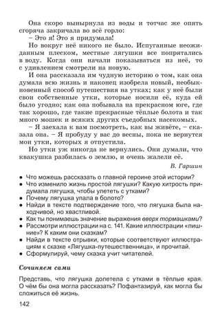 142
Îíà ñêîðî âûíûðíóëà èç âîäû è òîò÷àñ æå îïÿòü
ñãîðÿ÷à çàêðè÷àëà âî âñё ãîðëî:
– Ýòî ÿ! Ýòî ÿ ïðèäóìàëà!
Íî âîêðóã íåё íèêîãî íå áûëî. Èñïóãàííûå íåîæè-
äàííûì ïëåñêîì, ìåñòíûå ëÿãóøêè âñå ïîïðÿòàëèñü
â âîäó. Êîãäà îíè íà÷àëè ïîêàçûâàòüñÿ èç íåё, òî
ñ óäèâëåíèåì ñìîòðåëè íà íîâóþ.
È îíà ðàññêàçàëà èì ÷óäíóþ èñòîðèþ î òîì, êàê îíà
äóìàëà âñþ æèçíü è íàêîíåö èçîáðåëà íîâûé, íåîáûê-
íîâåííûé ñïîñîá ïóòåøåñòâèÿ íà óòêàõ; êàê ó íåё áûëè
ñâîè ñîáñòâåííûå óòêè, êîòîðûå íîñèëè åё, êóäà åé
áûëî óãîäíî; êàê îíà ïîáûâàëà íà ïðåêðàñíîì þãå, ãäå
òàê õîðîøî, ãäå òàêèå ïðåêðàñíûå òёïëûå áîëîòà è òàê
ìíîãî ìîøåê è âñÿêèõ äðóãèõ ñúåäîáíûõ íàñåêîìûõ.
– ß çàåõàëà ê âàì ïîñìîòðåòü, êàê âû æèâёòå, – ñêà-
çàëà îíà. – ß ïðîáóäó ó âàñ äî âåñíû, ïîêà íå âåðíóòñÿ
ìîè óòêè, êîòîðûõ ÿ îòïóñòèëà.
Íî óòêè óæ íèêîãäà íå âåðíóëèñü. Îíè äóìàëè, ÷òî
êâàêóøêà ðàçáèëàñü î çåìëþ, è î÷åíü æàëåëè åё.
Â. Ãàðøèí
● Что можешь рассказать о главной героине этой истории?
● Что изменило жизнь простой лягушки? Какую хитрость при-
думала лягушка, чтобы улететь с утками?
● Почему лягушка упала в болото?
● Найди в тексте подтверждение того, что лягушка была на-
ходчивой, но хвастливой.
● Как ты понимаешь значение выражения вверх тормашками?
● Рассмотри иллюстрации на с. 141. Какие иллюстрации «лиш-
ние»? К каким они сказкам?
● Найди в тексте отрывки, которые соответствуют иллюстра-
циям к сказке «Лягушка-путешественница», и прочитай.
● Сформулируй, чему сказка учит читателей.
Ñî÷èíÿåì ñàìè
Представь, что лягушка долетела с утками в тёплые края.
О чём бы она могла рассказать? Пофантазируй, как могла бы
сложиться её жизнь.
 