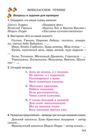 143
ÂÍÅÊËÀÑÑÍÎÅ ×ÒÅÍÈÅ
Вопросы и задания для проверки
1. Определи, кто какую сказку написал.
Äæîýë Õàððèñ «Ïîäàðêè ôåè»
Âñåâîëîä Ãàðøèí «Áðàòåö Ëèñ è Áðàòåö Êðîëèê»
Øàðëü Ïåððî «Ëÿãóøêà-ïóòåøåñòâåííèöà»
2. Викторина «Кто из какой сказки?»
Ñàëòàí, Ãâèäîí, Öàðåâíà Ëåáåäü, òêà÷èõà, ïîâàðè-
õà, ñâàòüÿ áàáà Áàáàðèõà – ...
Èâàí, Êîíёê-Ãîðáóíîê, Öàðü-äåâèöà, Æàð-ïòèöà – ...
Êóïåö, êóïå÷åñêàÿ äî÷ü, çâåðü ëåñíîé, ÷óäî ìîðñêîå –
...
Ýëëè, Òîòîøêà, Æåëåçíûé Äðîâîñåê, Ñòðàøèëà – ...
Òîðîïûæêà, Ïèëþëüêèí, Ìåäóíèöà, Âèíòèê, Øïóí-
òèê – ...
3. Отгадай загадки.
1. Õîòü íå øëÿïà, à ñ ïîëÿìè,
Íå öâåòîê, à ñ êîðåøêîì.
Ðàçãîâàðèâàåò ñ íàìè
Âñåì ïîíÿòíûì ÿçûêîì.
2. Ùåãîëÿåò êðàñêàìè,
Íàáèòà ñêàçêàìè.
Åñëè ðàçëîõìàòèòñÿ,
×èíè êëååì ïëàòüèöå.
3. Ó ñòåíû áîëüøîé è âàæíûé
Äîì ñòîèò ìíîãîýòàæíûé.
Ìû íà íèæíåì ýòàæå
Âñåõ æèëüöîâ ïðî÷ëè óæå.
4. Продолжи предложения – приведи три-четыре названия сказок.
Äàòñêèé ïèñàòåëü Õàíñ Êðèñòèàí Àíäåðñåí – àâòîð
ñêàçîê...
Ôðàíöóçñêèé ïèñàòåëü Øàðëü Ïåððî – àâòîð ñêàçîê...
 