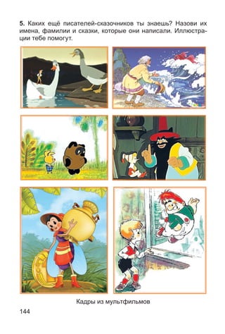 144
5. Каких ещё писателей-сказочников ты знаешь? Назови их
имена, фамилии и сказки, которые они написали. Иллюстра-
ции тебе помогут.
Кадры из мультфильмов
 