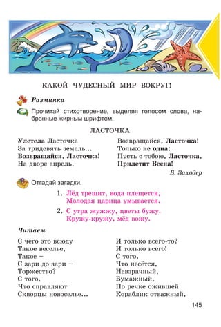 145
ÊÀÊÎÉ ×ÓÄÅÑÍÛÉ ÌÈÐ ÂÎÊÐÓÃ!
Ðàçìèíêà
Прочитай стихотворение, выделяя голосом слова, на-
бранные жирным шрифтом.
ËÀÑÒÎ×ÊÀ
Óëåòåëà Ëàñòî÷êà Âîçâðàùàéñÿ, Ëàñòî÷êà!
Çà òðèäåâÿòü çåìåëü... Òîëüêî íå îäíà:
Âîçâðàùàéñÿ, Ëàñòî÷êà! Ïóñòü ñ òîáîþ, Ëàñòî÷êà,
Íà äâîðå àïðåëü. Ïðèëåòèò Âåñíà!
Á. Çàõîäåð
Отгадай загадки.
1. Ëёä òðåùèò, âîäà ïëåùåòñÿ,
Ìîëîäàÿ öàðèöà óìûâàåòñÿ.
2. Ñ óòðà æóææó, öâåòû áóæó.
Êðóæó-êðóæó, ìёä âîæó.
×èòàåì
Ñ ÷åãî ýòî âñþäó
Òàêîå âåñåëüå,
Òàêîå –
Ñ çàðè äî çàðè –
Òîðæåñòâî?
Ñ òîãî,
×òî ñïðàâëÿþò
Ñêâîðöû íîâîñåëüå...
È òîëüêî âñåãî-òî?
È òîëüêî âñåãî!
Ñ òîãî,
×òî íåñёòñÿ,
Íåâçðà÷íûé,
Áóìàæíûé,
Ïî ðå÷êå îæèâøåé
Êîðàáëèê îòâàæíûé,
 