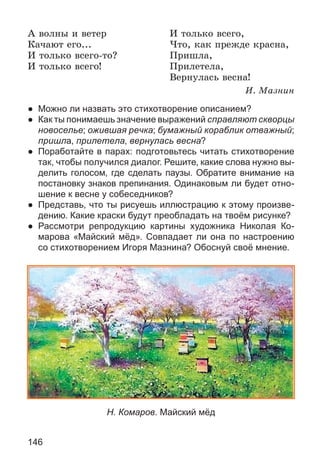 146
À âîëíû è âåòåð
Êà÷àþò åãî...
È òîëüêî âñåãî-òî?
È òîëüêî âñåãî!
È òîëüêî âñåãî,
×òî, êàê ïðåæäå êðàñíà,
Ïðèøëà,
Ïðèëåòåëà,
Âåðíóëàñü âåñíà!
È. Ìàçíèí
● Можно ли назвать это стихотворение описанием?
● Как ты понимаешь значение выражений справляют скворцы
новоселье; ожившая речка; бумажный кораблик отважный;
пришла, прилетела, вернулась весна?
● Поработайте в парах: подготовьтесь читать стихотворение
так, чтобы получился диалог. Решите, какие слова нужно вы-
делить голосом, где сделать паузы. Обратите внимание на
постановку знаков препинания. Одинаковым ли будет отно-
шение к весне у собеседников?
● Представь, что ты рисуешь иллюстрацию к этому произве-
дению. Какие краски будут преобладать на твоём рисунке?
● Рассмотри репродукцию картины художника Николая Ко-
марова «Майский мёд». Совпадает ли она по настроению
со стихотворением Игоря Мазнина? Обоснуй своё мнение.
Н. Комаров. Майский мёд
 
