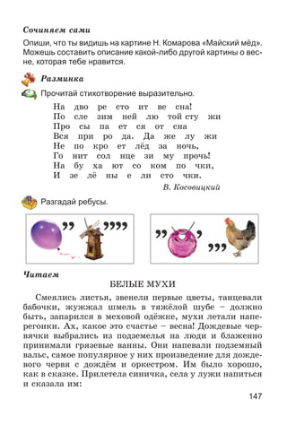 147
Ñî÷èíÿåì ñàìè
Опиши, что ты видишь на картине Н. Комарова «Майский мёд».
Можешь составить описание какой-либо другой картины о вес-
не, которая тебе нравится.
Ðàçìèíêà
Прочитай стихотворение выразительно.
Íà äâî ðå ñòî èò âå ñíà!
Ïî ñëå çèì íåé ëþ òîé ñòó æè
Ïðî ñû ïà åò ñÿ îò ñíà
Âñÿ ïðè ðî äà. Äà æå ëó æè
Íå ïî êðî åò ëёä çà íî÷ü,
Ãî íèò ñîë íöå çè ìó ïðî÷ü!
Íà áó õà þò ñî êîì ïî ÷êè,
È çå ëё íû å ëè ñòî ÷êè.
Â. Êîñîâèöêèé
Разгадай ребусы.
×èòàåì
ÁÅËÛÅ ÌÓÕÈ
Ñìåÿëèñü ëèñòüÿ, çâåíåëè ïåðâûå öâåòû, òàíöåâàëè
áàáî÷êè, æóææàë øìåëü â òÿæёëîé øóáå – äîëæíî
áûòü, çàïàðèëñÿ â ìåõîâîé îäёæêå, ìóõè ëåòàëè íàïå-
ðåãîíêè. Àõ, êàêîå ýòî ñ÷àñòüå – âåñíà! Äîæäåâûå ÷åð-
âÿ÷êè âûáðàëèñü èç ïîäçåìåëüÿ íà ëþäè è áëàæåííî
ïðèíèìàëè ãðÿçåâûå âàííû. Îíè íàïåâàëè ïîäçåìíûé
âàëüñ, ñàìîå ïîïóëÿðíîå ó íèõ ïðîèçâåäåíèå äëÿ äîæäå-
âîãî ÷åðâÿ ñ äîæäёì è îðêåñòðîì. Èì áûëî õîðîøî,
êàê â ñêàçêå. Ïðèëåòåëà ñèíè÷êà, ñåëà ó ëóæè íàïèòüñÿ
è ñêàçàëà èì:
 