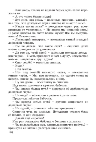 148
– Êàê æàëü, ÷òî âû íå âèäåëè áåëûõ ìóõ. ß åëå ïåðå-
æèëà èõ.
– À ÷òî òàêîå áåëûå ìóõè?
– Ýòî ñíåã, ýòî çèìà, – ïîÿñíèëà ñèíè÷êà, óäèâëёí-
íàÿ òåì, ÷òî äîæäåâûå ÷åðâè íè÷åãî íå çíàþò î çèìå.
– Êàêàÿ òàêàÿ çèìà? – äîæäåâûå ÷åðâè ðòû ïîîò-
êðûâàëè îò óäèâëåíèÿ. – Íå çíàåì ìû íèêàêîé çèìû!
È ðàçâå áûâàþò íà ñâåòå áåëûå ìóõè? Âñё òû âûäóìû-
âàåøü! Ñêàçî÷íèöà.
– Ëåòàþùèé Àíäåðñåí, – çàñìåÿëñÿ ñàìûé ìîëîäîé
äîæäåâîé ÷åðâÿê.
– Âû íå çíàåòå, ÷òî òàêîå ñíåã? – ñèíè÷êà äàæå
ïëå÷è ïðèïîäíÿëà îò óäèâëåíèÿ.
– Äà ãäå îí, òâîé ñíåã? – çàâîïèëè ìîëîäûå äîæäå-
âûå ÷åðâè. – Ïóñòü ïðèõîäèò ê íàì â ëóæó, èñêóïàåìñÿ
âìåñòå, ïîùåêî÷åì äðóã äðóãà!
– Ñíåã ñîøёë! – îòâåòèëà ñèíèöà.
– Êóäà?
– Ïîä çåìëþ.
– Íåò ïîä çåìëёé íèêàêîãî ñíåãà, – çàñìåÿëèñü
óìíûå ÷åðâè. – Ìû òàì íî÷åâàëè, íè îäíîãî ñíåãà íå
âèäåëè, èíà÷å áû ïîçäîðîâàëèñü ñ íèì.
– Íó âû äàёòå! – âîñêëèêíóëà ñèíè÷êà.
Íàä íèìè ïðîëåòàëà êðàñíàÿ áàáî÷êà.
– Òû âèäåëà áåëûõ ìóõ? – ñïðîñèëè åё ëþáîïûòíûå
äîæäåâûå ÷åðâè.
– Íèêîãäà! – ïîìàõàëè êðàñíûå êðûëûøêè.
Ïðîëåòàëà æёëòàÿ áàáî÷êà.
– Òû âèäåëà áåëûõ ìóõ? – äðóæíî çàêðè÷àëè åé
äîæäåâûå ÷åðâè.
– Íè îäíîé, – îòâå÷àëè æёëòûå êðûëûøêè.
Ñèíè÷êà ÷óòü íå ïëàêàëà. Äîæäåâûì ÷åðâÿì áûëî
åё æàëêî, è îíè ñêàçàëè:
– Äàâàé åùё ñïðîñèì!
Êàê ðàç ïîÿâèëàñü áàáî÷êà ñ áåëûìè êðûëüÿìè.
– Òû âèäåëà áåëûõ ìóõ, ñëûøàëà î íèõ ÷òî-íèáóäü? –
êðèêíóëà åé âêîíåö ðàññòðîåííàÿ ñèíè÷êà.
 