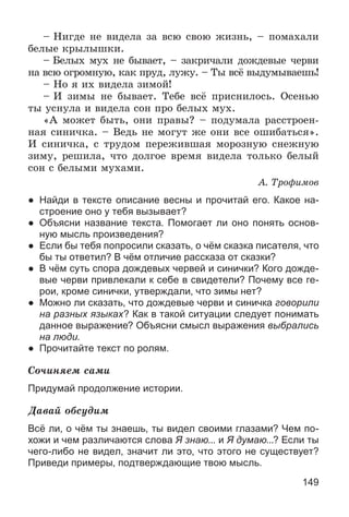 149
– Íèãäå íå âèäåëà çà âñþ ñâîþ æèçíü, – ïîìàõàëè
áåëûå êðûëûøêè.
– Áåëûõ ìóõ íå áûâàåò, – çàêðè÷àëè äîæäåâûå ÷åðâè
íà âñþ îãðîìíóþ, êàê ïðóä, ëóæó. – Òû âñё âûäóìûâàåøü!
– Íî ÿ èõ âèäåëà çèìîé!
– È çèìû íå áûâàåò. Òåáå âñё ïðèñíèëîñü. Îñåíüþ
òû óñíóëà è âèäåëà ñîí ïðî áåëûõ ìóõ.
«À ìîæåò áûòü, îíè ïðàâû? – ïîäóìàëà ðàññòðîåí-
íàÿ ñèíè÷êà. – Âåäü íå ìîãóò æå îíè âñå îøèáàòüñÿ».
È ñèíè÷êà, ñ òðóäîì ïåðåæèâøàÿ ìîðîçíóþ ñíåæíóþ
çèìó, ðåøèëà, ÷òî äîëãîå âðåìÿ âèäåëà òîëüêî áåëûé
ñîí ñ áåëûìè ìóõàìè.
À. Òðîôèìîâ
● Найди в тексте описание весны и прочитай его. Какое на-
строение оно у тебя вызывает?
● Объясни название текста. Помогает ли оно понять основ-
ную мысль произведения?
● Если бы тебя попросили сказать, о чём сказка писателя, что
бы ты ответил? В чём отличие рассказа от сказки?
● В чём суть спора дождевых червей и синички? Кого дожде-
вые черви привлекали к себе в свидетели? Почему все ге-
рои, кроме синички, утверждали, что зимы нет?
● Можно ли сказать, что дождевые черви и синичка говорили
на разных языках? Как в такой ситуации следует понимать
данное выражение? Объясни смысл выражения выбрались
на люди.
● Прочитайте текст по ролям.
Ñî÷èíÿåì ñàìè
Придумай продолжение истории.
Äàâàé îáñóäèì
Всё ли, о чём ты знаешь, ты видел своими глазами? Чем по-
хожи и чем различаются слова Я знаю... и Я думаю...? Если ты
чего-либо не видел, значит ли это, что этого не существует?
Приведи примеры, подтверждающие твою мысль.
 
