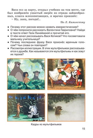 15
Âàñÿ ñåë çà ïàðòó, îòêðûë ó÷åáíèê íà òîì ìåñòå, ãäå
áûë èçîáðàæёí óøàñòûé çâåðёê èç îòðÿäà çàéöåîáðàç-
íûõ, êëàññà ìëåêîïèòàþùèõ, è ìðà÷íî ïðîèçíёñ:
– Íó, çàÿö, ïîãîäè!..
Ïî Ë. Êàìèíñêîìó
● Почему этот рассказ можно назвать юмористическим?
● О чём попросила рассказать Валентина Гавриловна? Найди
в тексте ответ Гали Линейкиной и прочитай его.
● О чём начал рассказывать Вася Котиков? Что посоветовала
мальчику учительница?
● Почему последнюю фразу Вася произнёс мрачным голо-
сом? Чьи слова он повторил?
● Рассмотри иллюстрации. В этих мультфильмах рассказыва-
ется о дружбе. Как называются эти мультфильмы и как зовут
их героев?
Кадры из мультфильмов
 