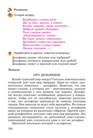 150
Ðàçìèíêà
Отгадай загадку.
Áåçîáèäíû, ñëîâíî äåòè.
Ìû çà íèõ, äðóçüÿ, â îòâåòå.
Âãëóáü íûðÿþò, ââåðõ âçëåòàþò...
Äîáðûì íðàâîì îáëàäàþò.
Òåëî ãëàäêîå èìåþò,
«Ðàçãîâàðèâàòü» óìåþò.
Èõ ÿçûê ïîíÿòü ñòðåìèìñÿ.
Äðóæáîé ñ íèìè ìû ãîðäèìñÿ.
Ïîäñòàâëÿþò â ìîðå ñïèíû
Ëþäÿì òîíóùèì ... .
Поработайте в группах: ответьте на вопросы.
Äåëüôèíû äûøàò ëёãêèìè èëè æàáðàìè?
Äåëüôèíû ïèòàþòñÿ âîäîðîñëÿìè èëè ðûáîé?
Äåëüôèíû æèâóò â ïðåñíîé èëè ñîëёíîé âîäå?
×èòàåì
ÏÐÎ ÄÅËÜÔÈÍÎÂ
Êàêîé ÷óäåñíûé ìèð âîêðóã! Ñêîëüêî çàìå÷àòåëüíûõ
îòêðûòèé äàёò íàì ìèð ïðèðîäû. Îäíè èç ñàìûõ óäè-
âèòåëüíûõ æèâîòíûõ – äåëüôèíû. Èçâåñòíî, ÷òî îíè
æèâóò ñòàÿìè, â êîòîðûõ âñå – ðîäñòâåííèêè, ïîýòîìó
è âçàèìîïîìîùü ó íèõ ðàçâèòà òàê õîðîøî. Äåëüôè-
íû âñåãäà ïîìîãàþò îñëàáåâøåìó äåðæàòüñÿ ó ïîâåðõ-
íîñòè, ÷òîáû òîò íå çàõëåáíóëñÿ; èçâåñòíû ðàññêàçû
î òîì, êàê äåëüôèíû ïðèõîäèëè íà ïîìîùü òîíóùèì
ëþäÿì. Îíè íèêîãäà íå âåäóò ñåáÿ âðàæäåáíî. Íî ñàìûì
ñåíñàöèîííûì îòêðûòèåì ñòàëî íàëè÷èå ó äåëüôèíîâ
èìёí, ïî êîòîðûì èõ ðàçëè÷àþò ñîáðàòüÿ. Ïðè÷ёì êàæ-
äûé äåëüôèíёíîê ïîëó÷àåò ñâîё èìÿ ïðè ðîæäåíèè. Ýòî
äîêàçàëè ýêñïåðèìåíòû: íà çàïèñàííûé ñâèñò-ñèãíàë,
îçíà÷àþùèé èìÿ, îòêëèêàëñÿ îäèí è òîò æå äåëüôèí.
Ïðî÷èòàé íåñêîëüêî èñòîðèé î äåëüôèíàõ.
 
