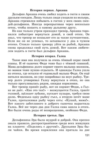 151
Èñòîðèÿ ïåðâàÿ. Àðêàøà
Äåëüôèí Àðêàøà î÷åíü ëþáèë õîäèòü â ãîñòè ê ñâîèì
äðóçüÿì-ñîñåäÿì. Ëèøü òîëüêî ëþäè óõîäèëè èç âîëüåðà,
Àðêàøà ñòðåìèëñÿ ïîáûâàòü â ãîñòÿõ ó âñåõ ñâîèõ ñîñå-
äåé-äåëüôèíîâ. Èíîãäà ïåðåïðûãèâàÿ ÷åðåç íåñêîëüêî
ñåòîê, ÷òîáû ïîïàñòü ê ñàìîìó äàëüíåìó äðóãó.
Íî êàê òîëüêî óòðîì ïðèõîäèë òðåíåð, Àðêàøà òîðî-
ïèëñÿ ïîáûñòðåå âåðíóòüñÿ äîìîé, â ñâîé îòñåê. Îí
çíàë, ÷òî òðåíåð íå ïîõâàëèò åãî çà òàêèå ïóòåøåñòâèÿ.
Åñëè æå îí íå óñïåâàë, òî çàòàèâàëñÿ ó äíà â ÷óæîì
îòñåêå. Ñòîèëî òîëüêî òðåíåðó óéòè çà ðûáîé, Àðêàøà
ñíîâà ïðîäîëæàë ñâîé ïóòü äîìîé. Âîò êàêèì ëþáèòå-
ëåì õîäèòü â ãîñòè áûë äåëüôèí Àðêàøà.
Èñòîðèÿ âòîðàÿ. Ãàëêà
Òàêîå èìÿ îíà ïîëó÷èëà çà î÷åíü òёìíûé îêðàñ ñâîåé
ñïèíû. È åё ñûíî÷åê Ôåäÿ òîæå áûë ñ òёìíîé ñïèíêîé.
Ìàìà-äåëüôèíèõà äîëãî êîðìèò ñâîåãî ìàëûøà ìîëîêîì,
íî ìàìàì òîæå íóæíî îòäûõàòü. È îäíàæäû Ãàëêà óøëà
èç îòñåêà, ãäå îñòàëñÿ åё ãîäîâàëûé ìàëûø Ôåäÿ. Îí åùё
ïèòàëñÿ ìîëîêîì, íî óæå ïîïðîáîâàë íà âêóñ ðûáêó. Òðå-
íåð äîëãî óãîâàðèâàë Ãàëêó âåðíóòüñÿ â îòñåê, íî îíà
òîëüêî ïðîãóëèâàëàñü ðÿäîì, îæèäàÿ êîðìëåíèÿ.
Âîò òðåíåð ïðèíёñ ðûáó, âîò îí êîðìèò Ôåäþ, à Ãàë-
êå íå äàёò. «Êàê ýòî òàê!» – âîçìóùàåòñÿ Ãàëêà, òðÿñёò
ãîëîâîé, ùёëêàåò çóáàìè, ïóñêàåò ïóçûðè, òðåáóÿ ñâîþ
äîëþ. Ôåäåíüêà îäíó ðûáêó ñúåë, à âòîðóþ íåñёò ìàìå
Ãàëêå, ïðîòàëêèâàÿ ðûáó ÷åðåç ñåòü: «Êóøàé, ìàìà!».
Âîò êàêîãî çàáîòëèâîãî è äîáðîãî ñûíî÷êà âûðàñòèëà
Ãàëêà. Âñё æå ÷åðåç äâà äíÿ Ãàëêà ñàìà çàøëà â îòñåê.
Âñå áûëè î÷åíü ðàäû åё âîçâðàùåíèþ, îñîáåííî Ôåäÿ.
Èñòîðèÿ òðåòüÿ. Ýðà
Äåëüôèíèõà Ýðà áûëà ìóäðîé è äîáðîé. Îíà êðåïêî
çíàëà ïðàâèëî, ðàñïðîñòðàíёííîå ñðåäè âñåõ æèâóùèõ
íà ïëàíåòå: «Ïîäåëèñü ñ äðóãîì!». Äðóçüÿìè Ýðû áû-
ëè ÷àéêè. Âî âðåìÿ êîðìëåíèÿ îíà ïðÿòàëà íà äíå
 