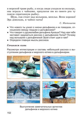 152
â ìîðñêîé òðàâå ðûáó, à êîãäà ëþäè óõîäèëè èç âîëüåðà,
îíà èãðàëà ñ ÷àéêàìè, ïðåäëàãàÿ èì èç ñâîåãî ðòà òó
ñàìóþ ñïðÿòàííóþ ðûáêó.
Øóì, ãàì ñòîèò íàä âîëüåðîì, âåñåëüå. Âñåì õîðîøî!
Ýðà äîâîëüíà, è ÷àéêè ñûòû!
Ñ. Ìàòèøåâà
● Что нового ты узнал о жизни дельфинов и их повадках, от-
ношениях между людьми и дельфинами?
● Что говорит о дружелюбии дельфина Аркаши? Над чем тебя
заставил задуматься рассказ о дельфинихе Галке? Почему
над вольером с дельфинихой Эрой стоит шум и гам?
● Определи главную мысль рассказа.
Ñî÷èíÿåì ñàìè
Рассмотри иллюстрации и составь небольшой рассказ о вы-
ступлении дельфинов и морского котика в дельфинарии.
Выступление замечательных артистов:
дельфинов и морского котика
 