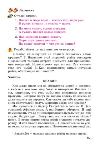 153
Ðàçìèíêà
Отгадай загадки.
1. Ïîëçёò â ìîðå ïàóê – âîñåìü íîã, ïàðà ðóê.
Â ðóêàõ êëåøíè, â ãëàçàõ – èñïóã.
2. Íà ìåëè ñèäèò, óñàìè øåâåëèò,
À ãóëÿòü ïîéäёò çàäîì íàïåðёä.
3. Íàä ìîðñêîé âîëíîé ëåòàåò,
Ìîðÿ øóì óíÿòü ìå÷òàåò,
Íà âîëíó ñàäèòñÿ – ÷òî ýòî çà ïòèöà?
Поработайте в группах: ответьте на вопросы.
1. Êàêîå èç æèâóùèõ íà ïëàíåòå æèâîòíûõ ñàìîå
êðóïíîå? 2. Íàçâàíèå ýòîé ìîðñêîé ðûáû ñîâïàäàåò
ñ íàçâàíèåì òîíêîãî îñòðîãî ïðåäìåòà äëÿ ïðîêàëûâà-
íèÿ îòâåðñòèé. Èñïîëüçóåòñÿ ïðè øèòüå. Êàê íàçûâà-
åòñÿ ýòà ðûáà? 3. Êàê íàçûâàþòñÿ ñàìûå êðóïíûå
ðûáû, îáèòàþùèå íà ïëàíåòå?
×èòàåì
ÊÐÀÁÈÊ
Êàê ìàëî çíàåì ìû îá îáèòàòåëÿõ ìîðåé è îêåàíîâ,
à âìåñòå ñ òåì ýòîò ìèð áîãàò è èíòåðåñåí. Çíàåøü ëè
òû, íàïðèìåð, ÷òî åñòü ðûáû ïîä íàçâàíèåì èëèñòûå
ïðûãóíû, êîòîðûå ìîãóò íå òîëüêî õîäèòü ïî çåìëå, íî
äàæå âëåçàòü íà äåðåâüÿ. Ñëó÷àëîñü ëè òåáå âèäåòü ìîð-
ñêèõ îáèòàòåëåé: ìåäóç, ìîðñêèõ çâёçä èëè êðàáîâ?
Ìû êóïàëèñü íà áåðåãó Ãâèíåéñêîãî çàëèâà. Â Öåí-
òðàëüíîé Àôðèêå çèìà. À ìû áîèìñÿ îáãîðåòü. È åùё
íàì ñêàçàëè, ÷òî çà ëèíèþ ïðèáîÿ çàïëûâàòü íåëüçÿ: òàì
àêóëû, áàððàêóäû1. Âûêóïàâøèñü, ìû ëåãëè íà òёïëûé
ïåñîê. Â ïåñêå ïðÿìî ïåðåä ñîáîé ÿ óâèäåë êðóãëóþ äû-
ðî÷êó. Â íåé ÷òî-òî êîïîøèëîñü. Ïîêàçàëèñü íå òî óñû,
íåòîëàïêèèòóòæåñêðûëèñü.Ïîòîìïîêàçàëèñüåùёðàç,
1 Áàððàêóäà – ìîðñêàÿ õèùíàÿ ðûáà; ìîðñêàÿ ùóêà.
 
