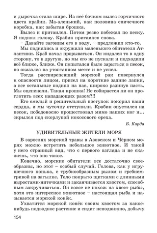154
è äûðî÷êà ñòàëà øèðå. Èç íåё áî÷êîì âûëåç ãîð÷è÷íîãî
öâåòà êðàáèê. Ìà-àëåíüêèé, êàê ïîëîâèíà ñïè÷å÷íîãî
êîðîáêà, êàê çàáûòàÿ áðîøêà.
Âûëåç è ïðèòàèëñÿ. Ïîòîì ðåçâî ïîáåæàë ïî ïåñêó.
ß ïîäíÿë ãîëîâó. Êðàáèê ïðèòàèëñÿ ñíîâà.
– Äàâàéòå çàãîíèì åãî â âîäó, – ïðåäëîæèë êòî-òî.
Ìû ïîäíÿëèñü è îêðóæèëè ìàëåíüêîãî îáèòàòåëÿ Àò-
ëàíòèêè. Êðàá íà÷àë ïðîðûâàòüñÿ. Îí êèäàëñÿ òî â îäíó
ñòîðîíó, òî â äðóãóþ, íî ìû åãî íå ïóñêàëè è ïîäõîäèëè
âñё áëèæå, áëèæå. Îí ïîïûòàëñÿ áûëî çàðûòüñÿ â ïåñîê,
íî îêàçàëñÿ íà óòîïòàííîì ìåñòå è íå óñïåë.
Òîãäà ðàññâèðåïåâøèé ìîðñêîé ðàê ïîâåðíóëñÿ
ê îïàñíîñòè ëèöîì, ïðèñåë íà êîðîòêèå çàäíèå ëàïêè,
à âñå îñòàëüíûå ïîäíÿë íà íàñ, øèðîêî ðàçèíóâ ïàñòü.
Ìû îöåïåíåëè. Òàêàÿ êðîøêà! Íå ñîáèðàåòñÿ ëè îí ïðî-
ãëîòèòü âñåõ íàïàäàþùèõ ðàçîì?!!
Åãî ñìåëûé è ðåøèòåëüíûé ïîñòóïîê ïîêîðèë íàøè
ñåðäöà, è ìû ÷óòî÷êó îòñòóïèëè. Êðàáèê îïóñòèëñÿ íà
ïåñîê, ïîáåäîíîñíî ïðîøåñòâîâàë ìèìî íàøèõ íîã è...
ñêðûëñÿ ïîä ñêîðëóïîé êîêîñîâîãî îðåõà.
Á. Êîðäà
ÓÄÈÂÈÒÅËÜÍÛÅ ÆÈÒÅËÈ ÌÎÐß
Â çàðîñëÿõ ìîðñêîé òðàâû â Àçîâñêîì è ×ёðíîì ìî-
ðÿõ ìîæíî âñòðåòèòü íåáîëüøîå æèâîòíîå. È òàêîé
ó íåãî ñòðàííûé âèä, ÷òî ñ ïåðâîãî âçãëÿäà è íå ñêà-
æåøü, ÷òî îíî òàêîå.
Êîíå÷íî, ìîðñêèå îáèòàòåëè âñå äîñòàòî÷íî ñâîå-
îáðàçíû, íî ýòîò – îñîáûé ñëó÷àé. Ãîëîâà, êàê ó èãðó-
øå÷íîãî êîíüêà, ñ òðóáêîîáðàçíûì ðûëîì è ãðåáíåì-
ãðèâîé íà çàòûëêå. Òåëî ïîêðûòî ùèòêàìè ñ äëèííûìè
âûðîñòàìè-íèòî÷êàìè è çàêàí÷èâàåòñÿ õâîñòîì, ñïîñîá-
íûì çàêðó÷èâàòüñÿ. Îí âîâñå íå ïîõîæ íà õâîñò ðûáû,
õîòÿ ýòî èíòåðåñíîå æèâîòíîå – íàñòîÿùàÿ ðûáà è íà-
çûâàåòñÿ ìîðñêîé êîíёê.
Óõâàòèòñÿ ìîðñêîé êîíёê ñâîèì õâîñòîì çà êàêîå-
íèáóäü ïîäâîäíîå ðàñòåíèå è ñèäèò íåïîäâèæíî, äîáû÷ó
 