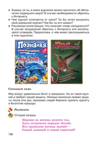 156
● Знаешь ли ты, в каких журналах можно прочитать об обита-
телях подводного мира? В случае необходимости обратись
к Интернету.
● Чем журнал отличается от книги? Ты бы хотел выпускать
свой домашний журнал? Как бы ты его назвал?
● Рассмотри иллюстрации. Что означает слово натуралист?
В случае затруднений обратись к Интернету или восполь-
зуйся словарём. Предположи, о чём может рассказываться
в этих журналах.
Ñî÷èíÿåì ñàìè
Мир вокруг удивительно богат и прекрасен. Но он такой хруп-
кий и требует нашей защиты. Напиши несколько правил защи-
ты лесов или рек, призывая людей бережно хранить красоту
и богатство природы.
Ðàçìèíêà
Отгадай загадку.
Íåðîâíî íà ìåñÿöû äåëèòñÿ ãîä,
Õîòÿ óñòàíîâëåí ïîðÿäîê ÷ёòêèé.
Êòî ïðàâèëüíî ìåñÿöû íàçîâёò –
Ñàìûé äëèííûé è ñàìûé êîðîòêèé?
 