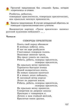 157
Прочитай предложение без «лишней» буквы, которая
«спряталась» в словах.
Ðåêáÿòêà, ðåáêÿòàê,
ñêâîêðöûê ïðèêëåêòåêëè, ñêâîðêöûê ïðèëêåòêåëèê,
íêà êðûêëüÿõ âåêñíóê ïðèêíåêñëè.
Закончи предложение. В случае затруднений обратись за
помощью к одноклассникам или к учителю.
Çíàìåíèòóþ êàðòèíó «Ãðà÷è ïðèëåòåëè» íàïèñàë
ðóññêèé õóäîæíèê-ïåéçàæèñò ... .
×èòàåì
ÑÊÂÎÐÖÛ ÏÐÈËÅÒÅËÈ
Îïÿòü ñâîé íàðÿä îáíîâèëè
Â çåëёíûõ ïîáåãàõ ëåñà,
È íàñ íà çàðå ðàçáóäèëè
Ñ÷àñòëèâûõ ñêâîðöîâ ãîëîñà.
Çíàêîìûå çâîíêèå òðåëè,
Ìû ñðàçó óçíàòü èõ ñìîãëè,
Ðåáÿòà, ðåáÿòà, ñêâîðöû ïðèëåòåëè,
ñêâîðöû ïðèëåòåëè,
Íà êðûëüÿõ âåñíó ïðèíåñëè.
Òîðîïÿòñÿ áûñòðûå ïòèöû
Äîìîé âîçâðàòèòüñÿ îïÿòü,
Èç íîâûõ êàíàëîâ íàïèòüñÿ
È â íîâûõ ëåñàõ ïîáûâàòü.
È ëàñêîâûé âåòåð àïðåëÿ
Ëåòèò ïî äîðîãàì çåìëè.
Ðåáÿòà, ðåáÿòà, ñêâîðöû ïðèëåòåëè,
ñêâîðöû ïðèëåòåëè,
Íà êðûëüÿõ âåñíó ïðèíåñëè.
Ñêâîðå÷íþ âî äâîðèêå øêîëû
Ïðèëàäèë ñ òîâàðèùåì ÿ.
Ëåòèòå ê íàì ñòàéêîé âåñёëîé,
Êðûëàòûå íàøè äðóçüÿ,
 