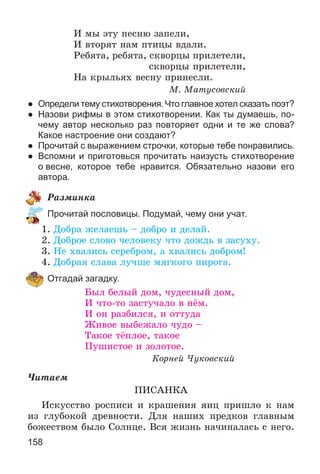 158
È ìû ýòó ïåñíþ çàïåëè,
È âòîðÿò íàì ïòèöû âäàëè.
Ðåáÿòà, ðåáÿòà, ñêâîðöû ïðèëåòåëè,
ñêâîðöû ïðèëåòåëè,
Íà êðûëüÿõ âåñíó ïðèíåñëè.
Ì. Ìàòóñîâñêèé
● Определи тему стихотворения. Что главное хотел сказать поэт?
● Назови рифмы в этом стихотворении. Как ты думаешь, по-
чему автор несколько раз повторяет одни и те же слова?
Какое настроение они создают?
● Прочитай с выражением строчки, которые тебе понравились.
● Вспомни и приготовься прочитать наизусть стихотворение
о весне, которое тебе нравится. Обязательно назови его
автора.
Ðàçìèíêà
Прочитай пословицы. Подумай, чему они учат.
1. Äîáðà æåëàåøü – äîáðî è äåëàé.
2. Äîáðîå ñëîâî ÷åëîâåêó ÷òî äîæäü â çàñóõó.
3. Íå õâàëèñü ñåðåáðîì, à õâàëèñü äîáðîì!
4. Äîáðàÿ ñëàâà ëó÷øå ìÿãêîãî ïèðîãà.
Отгадай загадку.
Áûë áåëûé äîì, ÷óäåñíûé äîì,
È ÷òî-òî çàñòó÷àëî â íёì.
È îí ðàçáèëñÿ, è îòòóäà
Æèâîå âûáåæàëî ÷óäî –
Òàêîå òёïëîå, òàêîå
Ïóøèñòîå è çîëîòîå.
Êîðíåé ×óêîâñêèé
×èòàåì
ÏÈÑÀÍÊÀ
Èñêóññòâî ðîñïèñè è êðàøåíèÿ ÿèö ïðèøëî ê íàì
èç ãëóáîêîé äðåâíîñòè. Äëÿ íàøèõ ïðåäêîâ ãëàâíûì
áîæåñòâîì áûëî Ñîëíöå. Âñÿ æèçíü íà÷èíàëàñü ñ íåãî.
 