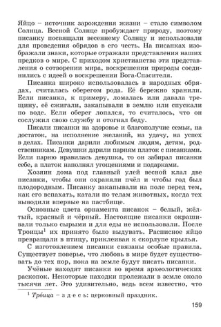 159
ßéöî – èñòî÷íèê çàðîæäåíèÿ æèçíè – ñòàëî ñèìâîëîì
Ñîëíöà. Âåñíîé Ñîëíöå ïðîáóæäàåò ïðèðîäó, ïîýòîìó
ïèñàíêó ïîñâÿùàëè âåñåííåìó Ñîëíöó è èñïîëüçîâàëè
äëÿ ïðîâåäåíèÿ îáðÿäîâ â åãî ÷åñòü. Íà ïèñàíêàõ èçî-
áðàæàëè çíàêè, êîòîðûå îòðàæàëè ïðåäñòàâëåíèÿ íàøèõ
ïðåäêîâ î ìèðå. Ñ ïðèõîäîì õðèñòèàíñòâà ýòè ïðåäñòàâ-
ëåíèÿ î ñîòâîðåíèè ìèðà, âîñêðåøåíèè ïðèðîäû ñîåäè-
íèëèñü ñ èäååé î âîñêðåøåíèè Áîãà-Ñïàñèòåëÿ.
Ïèñàíêà øèðîêî èñïîëüçîâàëàñü â íàðîäíûõ îáðÿ-
äàõ, ñ÷èòàëàñü îáåðåãîì ðîäà. Åё áåðåæíî õðàíèëè.
Åñëè ïèñàíêà, ê ïðèìåðó, ëîìàëàñü èëè äàâàëà òðå-
ùèíó, åё ñæèãàëè, çàêàïûâàëè â çåìëþ èëè ñïóñêàëè
ïî âîäå. Åñëè îáåðåã ëîïàëñÿ, òî ñ÷èòàëîñü, ÷òî îí
ñîñëóæèë ñâîþ ñëóæáó è îòîãíàë áåäó.
Ïèñàëè ïèñàíêè íà çäîðîâüå è áëàãîïîëó÷èå ñåìüè, íà
äîñòàòîê, íà èñïîëíåíèå æåëàíèé, íà óäà÷ó, íà óñïåõ
â äåëàõ. Ïèñàíêè äàðèëè ëþáèìûì ëþäÿì, äåòÿì, ðîä-
ñòâåííèêàì. Äåâóøêè äàðèëè ïàðíÿì ïëàòîê ñ ïèñàíêàìè.
Åñëè ïàðíþ íðàâèëàñü äåâóøêà, òî îí çàáèðàë ïèñàíêè
ñåáå, à ïëàòîê íàïîëíÿë óãîùåíèÿìè è ïîäàðêàìè.
Õîçÿèí äîìà ïîä ãëàâíûé óëåé âåñíîé êëàë äâå
ïèñàíêè, ÷òîáû îíè îõðàíÿëè ï÷ёë è ÷òîáû ãîä áûë
ïëîäîðîäíûì. Ïèñàíêó çàêàïûâàëè íà ïîëå ïåðåä òåì,
êàê åãî âñïàõàòü, êàòàëè ïî òåëàì æèâîòíûõ, êîãäà òåõ
âûâîäèëè âïåðâûå íà ïàñòáèùå.
Îñíîâíûå öâåòà îðíàìåíòà ïèñàíîê – áåëûé, æёë-
òûé, êðàñíûé è ÷ёðíûé. Íàñòîÿùèå ïèñàíêè îêðàøè-
âàëè òîëüêî ñûðûìè è äëÿ åäû íå èñïîëüçîâàëè. Ïîñëå
Òðîèöû1 èõ ïðèíÿòî áûëî âûäóâàòü. Ðàñïèñíîå ÿéöî
ïðåâðàùàëè â ïòèöó, ïðèêëåèâàÿ ê ñêîðëóïå êðûëüÿ.
Ñ èçãîòîâëåíèåì ïèñàíêè ñâÿçàíû îñîáûå ïðàâèëà.
Ñóùåñòâóåò ïîâåðüå, ÷òî ëþáîâü â ìèðå áóäåò ñóùåñòâî-
âàòü äî òåõ ïîð, ïîêà íà çåìëå áóäóò ïèñàòü ïèñàíêè.
Ó÷ёíûå íàõîäÿò ïèñàíêè âî âðåìÿ àðõåîëîãè÷åñêèõ
ðàñêîïîê. Íåêîòîðûå íàõîäêè ïðîëåæàëè â çåìëå îêîëî
òûñÿ÷è ëåò. Ýòî óäèâèòåëüíî, âåäü âñåì èçâåñòíî, ÷òî
1 Òðîèöà – ç ä å ñ ü: öåðêîâíûé ïðàçäíèê.
 