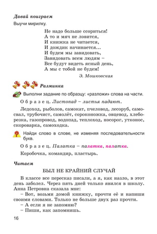 16
Äàâàé ïîèãðàåì
Выучи мирилку.
Íå íàäî áîëüøå ññîðèòüñÿ!
À òî è ìÿ÷ íå ëîâèòñÿ,
È êíèæêà íå ÷èòàåòñÿ,
È äîæäèê íà÷èíàåòñÿ...
È áóäåì ìû çàâèäîâàòü,
Çàâèäîâàòü âñåì ëþäÿì –
Âñå áóäóò âèäåòü ÿñíûé äåíü,
À ìû ñ òîáîé íå áóäåì!
Ý. Ìîøêîâñêàÿ
Ðàçìèíêà
Выполни задание по образцу: «разложи» слова на части.
Î á ð à ç å ö. Ëèñòîïàä – ëèñòüÿ ïàäàþò.
Ëåäîõîä, ðûáîëîâ, ñàìîêàò, ï÷åëîâîä, ëåñîðóá, ñàìî-
ñâàë, òðóáî÷èñò, ñàìîëёò, ñîðîêîíîæêà, îâöåâîä, õëåáî-
ðåçêà, ãàçîïðîâîä, âîäîïàä, òåïëîõîä, íîñîðîã, óòêîíîñ,
ñêîðîâàðêà, ñàìîõîäêà.
Найди слово в слове, не изменяя последовательности
букв.
Î á ð à ç å ö. Ïàëàòêà – ïàëàòêà, ïàëàòêà.
Êîðîáî÷êà, êîìàíäèð, ïëàñòûðü.
×èòàåì
ÁÛË ÍÅ ÊÐÀÉÍÈÉ ÑËÓ×ÀÉ
Â êëàññå âñå ïåðåñêàç ïèñàëè, à ÿ, êàê íàçëî, â ýòîò
äåíü çàáîëåë. ×åðåç ïÿòü äíåé òîëüêî ÿâèëñÿ â øêîëó.
Àííà Ïåòðîâíà ñêàçàëà ìíå:
– Âîò, âîçüìè äîìîé êíèæêó, ïðî÷òè åё è íàïèøè
ñâîèìè ñëîâàìè. Òîëüêî íå áîëüøå äâóõ ðàç ïðî÷òè.
– À åñëè ÿ íå çàïîìíþ?
– Ïèøè, êàê çàïîìíèøü.
 