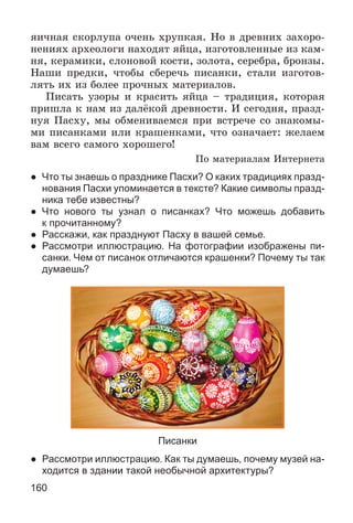 160
ÿè÷íàÿ ñêîðëóïà î÷åíü õðóïêàÿ. Íî â äðåâíèõ çàõîðî-
íåíèÿõ àðõåîëîãè íàõîäÿò ÿéöà, èçãîòîâëåííûå èç êàì-
íÿ, êåðàìèêè, ñëîíîâîé êîñòè, çîëîòà, ñåðåáðà, áðîíçû.
Íàøè ïðåäêè, ÷òîáû ñáåðå÷ü ïèñàíêè, ñòàëè èçãîòîâ-
ëÿòü èõ èç áîëåå ïðî÷íûõ ìàòåðèàëîâ.
Ïèñàòü óçîðû è êðàñèòü ÿéöà – òðàäèöèÿ, êîòîðàÿ
ïðèøëà ê íàì èç äàëёêîé äðåâíîñòè. È ñåãîäíÿ, ïðàçä-
íóÿ Ïàñõó, ìû îáìåíèâàåìñÿ ïðè âñòðå÷å ñî çíàêîìû-
ìè ïèñàíêàìè èëè êðàøåíêàìè, ÷òî îçíà÷àåò: æåëàåì
âàì âñåãî ñàìîãî õîðîøåãî!
Ïî ìàòåðèàëàì Èíòåðíåòà
● Что ты знаешь о празднике Пасхи? О каких традициях празд-
нования Пасхи упоминается в тексте? Какие символы празд-
ника тебе известны?
● Что нового ты узнал о писанках? Что можешь добавить
к прочитанному?
● Расскажи, как празднуют Пасху в вашей семье.
● Рассмотри иллюстрацию. На фотографии изображены пи-
санки. Чем от писанок отличаются крашенки? Почему ты так
думаешь?
Писанки
● Рассмотри иллюстрацию. Как ты думаешь, почему музей на-
ходится в здании такой необычной архитектуры?
 