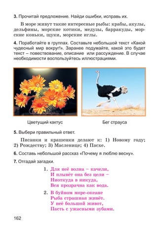 162
3. Прочитай предложение. Найди ошибки, исправь их.
Â ìîðå æèâóò òàêèå èíòåðåñíûå ðûáû: êðàáû, àêóëû,
äåëüôèíû, ìîðñêèå êîòèêè, ìåäóçû, áàððàêóäû, ìîð-
ñêèå êîíüêè, ùóêè, ìîðñêèå èãëû.
4. Поработайте в группах. Составьте небольшой текст «Какой
чудесный мир вокруг!». Заранее подумайте, какой это будет
текст – повествование, описание или рассуждение. В случае
необходимости воспользуйтесь иллюстрациями.
Цветущий кактус Бег страуса
5. Выбери правильный ответ.
Ïèñàíêè è êðàøåíêè äåëàþò ê: 1) Íîâîìó ãîäó;
2) Ðîæäåñòâó; 3) Ìàñëåíèöå; 4) Ïàñõå.
6. Составь небольшой рассказ «Почему я люблю весну».
7. Отгадай загадки.
1. Äëÿ íåё âîëíà – êà÷åëè,
È ïëûâёò îíà áåç öåëè –
Íèîòêóäà â íèêóäà,
Âñÿ ïðîçðà÷íà êàê âîäà.
2. Â áóéíîì ìîðå-îêåàíå
Ðûáà ñòðàøíàÿ æèâёò.
Ó íåё áîëüøîé æèâîò,
Ïàñòü ñ óæàñíûìè çóáàìè.
 