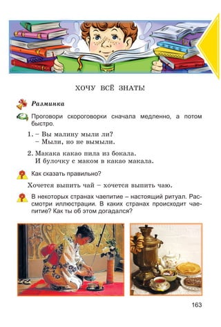 163
ÕÎ×Ó ÂÑЁ ÇÍÀÒÜ!
Ðàçìèíêà
Проговори скороговорки сначала медленно, а потом
быстро.
1. – Âû ìàëèíó ìûëè ëè?
– Ìûëè, íî íå âûìûëè.
2. Ìàêàêà êàêàî ïèëà èç áîêàëà.
È áóëî÷êó ñ ìàêîì â êàêàî ìàêàëà.
Как сказать правильно?
Õî÷åòñÿ âûïèòü ÷àé – õî÷åòñÿ âûïèòü ÷àþ.
В некоторых странах чаепитие – настоящий ритуал. Рас-
смотри иллюстрации. В каких странах происходит чае-
питие? Как ты об этом догадался?
 