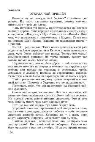 164
×èòàåì
ÎÒÊÓÄÀ ×ÀÉ ÏÐÈØЁË
Çíàåøü ëè òû, îòêóäà ÷àé áåðёòñÿ? Ñ ÷àéíûõ äå-
ðåâüåâ. Èõ ÷àñòî íàçûâàþò êóñòàìè, ïîòîìó ÷òî îíè
íèçåíüêèå – òåáå äî ïëå÷à.
×àé, êîòîðûé òû ïüёøü, ïðèãîòîâëÿåòñÿ èç ëèñòüåâ
÷àéíîãî äåðåâà. Òåáå íåðåäêî ïðèõîäèëîñü âèäåòü ïà÷êè
ñ íàäïèñüþ «Èíäèÿ», «Øðè Ëàíêà» èëè «Êèòàé». Çíà-
÷èò, åãî âûðàñòèëè è ïðèãîòîâèëè â Èíäèè, Êèòàå èëè
íà îñòðîâå Øðè Ëàíêà (ðàíüøå îí íàçûâàëñÿ èíà÷å –
Öåéëîí).
Êèòàé – ðîäèíà ÷àÿ. Òàì ñ î÷åíü äàâíèõ âðåìёí ðàç-
âîäèëè ÷àéíûå äåðåâüÿ. À â Åâðîïå ñ ÷àåì ïîçíàêîìè-
ëèñü ÷óòü áîëåå òðёõñîò ëåò íàçàä. Òåïåðü ýòî ñàìûé
îáûêíîâåííûé íàïèòîê, íî òîãäà âûïèòü ÷àøêó ÷àÿ
ìîãëè òîëüêî î÷åíü áîãàòûå ëþäè.
Íåóäèâèòåëüíî, ÷òî îí áûë äîðîã, – ÷àé ïóòåøåñòâî-
âàë ìíîãî ìåñÿöåâ ïî ìîðÿì è îêåàíàì íà ïàðóñíûõ êî-
ðàáëÿõ èëè ïîñóõó íà ëîøàäÿõ è âåðáëþäàõ, ÷òîáû
äîáðàòüñÿ ñ äàëёêîãî Âîñòîêà äî åâðîïåéñêèõ ãîðîäîâ.
Âåäü òîãäà åùё íå áûëî íè ïàðîõîäîâ, íè æåëåçíûõ äîðîã.
×àé – ðàñòåíèå þæíîå, åìó íóæåí æàðêèé è âëàæ-
íûé êëèìàò. Ïîýòîìó â Óêðàèíå åãî íå âûðàùèâàþò.
Ïðåäñòàâü ñåáå, ÷òî ìû íàõîäèìñÿ íà áîëüøîé ÷àé-
íîé ôàáðèêå.
Îêîëî íàñ îòêðûòàÿ ïîëÿíà. Îíà âñÿ çàñàæåíà êà-
êèìè-òî òёìíî-çåëёíûìè êóñòàìè. Ýòî – ÷àéíûå äåðåâüÿ.
Íà êóñòàõ î÷åíü ìíîãî ìåëêèõ ëèñòèêîâ. Ýòî è åñòü
÷àé. Âèäíî, ìíîãî ÷àþ äàñò êàæäûé êóñò.
Íåò, íå òàê óæ ìíîãî. Òóò îäèí ñåêðåò åñòü.
Õîðîøèé íàïèòîê, àðîìàòíûé ÷àé ïîëó÷àåòñÿ òîëü-
êî èç ñàìûõ ìîëîäûõ, ñâåæèõ ïîáåãîâ – òðёõ âåðõíèõ
ëèñòèêîâ êàæäîé âåòêè. Ñîðâёøü èõ – è æäè, ïîêà
îïÿòü îòðàñòóò. Âïðî÷åì, îòðàñòàþò îíè áûñòðî.
×àéíûå äåðåâüÿ – âå÷íîçåëёíûå, îíè íå ñáðàñûâàþò
ëèñòâó çèìîé. Íî çèìîé ÷àé íå ñîáèðàþò. Ñâåæèå ïî-
áåãè ñðûâàþò ñ ìàÿ äî îêòÿáðÿ. È çà ýòî âðåìÿ ìîæíî
 
