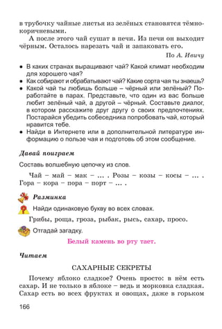 166
â òðóáî÷êó ÷àéíûå ëèñòüÿ èç çåëёíûõ ñòàíîâÿòñÿ òёìíî-
êîðè÷íåâûìè.
À ïîñëå ýòîãî ÷àé ñóøàò â ïå÷è. Èç ïå÷è îí âûõîäèò
÷ёðíûì. Îñòàëîñü íàðåçàòü ÷àé è çàïàêîâàòü åãî.
Ïî À. Èâè÷ó
● В каких странах выращивают чай? Какой климат необходим
для хорошего чая?
● Как собирают и обрабатывают чай? Какие сорта чая ты знаешь?
● Какой чай ты любишь больше – чёрный или зелёный? По-
работайте в парах. Представьте, что один из вас больше
любит зелёный чай, а другой – чёрный. Составьте диалог,
в котором расскажите друг другу о своих предпочтениях.
Постарайся убедить собеседника попробовать чай, который
нравится тебе.
● Найди в Интернете или в дополнительной литературе ин-
формацию о пользе чая и подготовь об этом сообщение.
Äàâàé ïîèãðàåì
Составь волшебную цепочку из слов.
×àé – ìàé – ìàê – ... . Ðîçû – êîçû – êîñû – ... .
Ãîðà – êîðà – ïîðà – ïîðò – ... .
Ðàçìèíêà
Найди одинаковую букву во всех словах.
Ãðèáû, ðîùà, ãðîçà, ðûáàê, ðûñü, ñàõàð, ïðîñî.
Отгадай загадку.
Áåëûé êàìåíü âî ðòó òàåò.
×èòàåì
ÑÀÕÀÐÍÛÅ ÑÅÊÐÅÒÛ
Ïî÷åìó ÿáëîêî ñëàäêîå? Î÷åíü ïðîñòî: â íёì åñòü
ñàõàð. È íå òîëüêî â ÿáëîêå – âåäü è ìîðêîâêà ñëàäêàÿ.
Ñàõàð åñòü âî âñåõ ôðóêòàõ è îâîùàõ, äàæå â ãîðüêîì
 