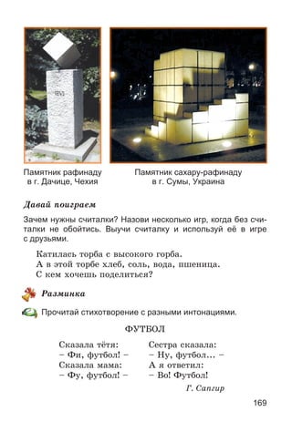 169
Памятник рафинаду
в г. Дачице, Чехия
Памятник сахару-рафинаду
в г. Сумы, Украина
Äàâàé ïîèãðàåì
Зачем нужны считалки? Назови несколько игр, когда без счи-
талки не обойтись. Выучи считалку и используй её в игре
с друзьями.
Êàòèëàñü òîðáà ñ âûñîêîãî ãîðáà.
À â ýòîé òîðáå õëåá, ñîëü, âîäà, ïøåíèöà.
Ñ êåì õî÷åøü ïîäåëèòüñÿ?
Ðàçìèíêà
Прочитай стихотворение с разными интонациями.
ÔÓÒÁÎË
Ñêàçàëà òёòÿ: Ñåñòðà ñêàçàëà:
– Ôè, ôóòáîë! – – Íó, ôóòáîë... –
Ñêàçàëà ìàìà: À ÿ îòâåòèë:
– Ôó, ôóòáîë! – – Âî! Ôóòáîë!
Ã. Ñàïãèð
 