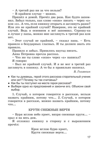 17
– À òðåòèé ðàç íè çà ÷òî íåëüçÿ?
– Â êðàéíåì ñëó÷àå – ìîæíî.
Ïðèøёë ÿ äîìîé. Ïðî÷ёë äâà ðàçà. Êàê áóäòî çàïîì-
íèë. Çàáûë òîëüêî, êàê ñëîâî «îêíî» ïèñàòü – ÷åðåç «à»
èëè «î». À ÷òî, åñëè êíèæêó îòêðûòü è çàãëÿíóòü ðàçîê?
Èëè ýòî íå êðàéíèé ñëó÷àé? Íàâåðíîå, ýòî íå êðàéíèé
ñëó÷àé. Âåäü â îñíîâíîì ÿ âñё çàïîìíèë. Ñïðîøó-êà
ÿ ëó÷øå ó ïàïû, ìîæíî ìíå çàãëÿíóòü â òðåòèé ðàç èëè
íåò.
– Ýòîò ñëó÷àé íå êðàéíèé, – ñêàçàë ïàïà. – Åñòü
ïðàâèëî î áåçóäàðíûõ ãëàñíûõ. È òû äîëæåí çíàòü ýòî
ïðàâèëî.
Ïðàâèëî ÿ çàáûë. Ïðèøëîñü íàóãàä ïèñàòü.
Àííà Ïåòðîâíà ïðî÷ëà ðàññêàç.
– ×òî æå òû ñëîâî «îêíî» ÷åðåç «à» íàïèñàë?
ß ãîâîðþ:
– Áûë íå êðàéíèé ñëó÷àé. È ÿ íå ìîã â òðåòèé ðàç
çàãëÿíóòü â êíèæêó. À òî áû ÿ ïðàâèëüíî íàïèñàë.
Â. Ãîëÿâêèí
● Как ты думаешь, герой этого рассказа старательный ученик
или нет? Почему ты так считаешь?
● Как бы ты поступил на месте героя рассказа?
● Выбери одно из предложений и закончи его. Объясни свой
выбор.
1. Ñëó÷àé, î êîòîðîì ãîâîðèòñÿ â ðàññêàçå, íåëüçÿ
íàçâàòü êðàéíèì, ïîòîìó ÷òî... 2. Ñëó÷àé, î êîòîðîì
ãîâîðèòñÿ â ðàññêàçå, ìîæíî íàçâàòü êðàéíèì, ïîòîìó
÷òî...
ÊÐÓÒÈ ÑÍÅÆÍÛÅ ÂÅÐÒß
– Áóðÿ ìãëîþ íåáî êðîåò, âèõðè ñíåæíûå êðóòÿ... –
îðàë ÿ íà âåñü äîì.
ß îòëîæèë êíèæêó â ñòîðîíó è ñ âûðàæåíèåì
ïðî÷ёë:
Êðîÿ ìãëîþ áóðþ êðîåò,
Êðóòè ñíåæíûå âåðòÿ...
 