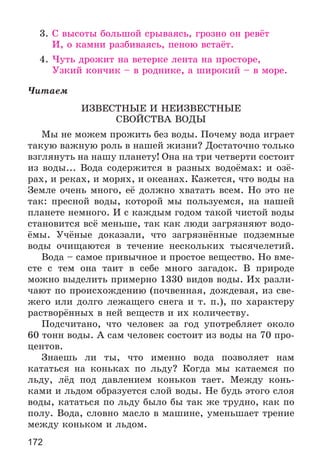 172
3. Ñ âûñîòû áîëüøîé ñðûâàÿñü, ãðîçíî îí ðåâёò
È, î êàìíè ðàçáèâàÿñü, ïåíîþ âñòàёò.
4. ×óòü äðîæèò íà âåòåðêå ëåíòà íà ïðîñòîðå,
Óçêèé êîí÷èê – â ðîäíèêå, à øèðîêèé – â ìîðå.
×èòàåì
ÈÇÂÅÑÒÍÛÅ È ÍÅÈÇÂÅÑÒÍÛÅ
ÑÂÎÉÑÒÂÀ ÂÎÄÛ
Ìû íå ìîæåì ïðîæèòü áåç âîäû. Ïî÷åìó âîäà èãðàåò
òàêóþ âàæíóþ ðîëü â íàøåé æèçíè? Äîñòàòî÷íî òîëüêî
âçãëÿíóòü íà íàøó ïëàíåòó! Îíà íà òðè ÷åòâåðòè ñîñòîèò
èç âîäû... Âîäà ñîäåðæèòñÿ â ðàçíûõ âîäîёìàõ: è îçё-
ðàõ, è ðåêàõ, è ìîðÿõ, è îêåàíàõ. Êàæåòñÿ, ÷òî âîäû íà
Çåìëå î÷åíü ìíîãî, åё äîëæíî õâàòàòü âñåì. Íî ýòî íå
òàê: ïðåñíîé âîäû, êîòîðîé ìû ïîëüçóåìñÿ, íà íàøåé
ïëàíåòå íåìíîãî. È ñ êàæäûì ãîäîì òàêîé ÷èñòîé âîäû
ñòàíîâèòñÿ âñё ìåíüøå, òàê êàê ëþäè çàãðÿçíÿþò âîäî-
ёìû. Ó÷ёíûå äîêàçàëè, ÷òî çàãðÿçíёííûå ïîäçåìíûå
âîäû î÷èùàþòñÿ â òå÷åíèå íåñêîëüêèõ òûñÿ÷åëåòèé.
Âîäà – ñàìîå ïðèâû÷íîå è ïðîñòîå âåùåñòâî. Íî âìå-
ñòå ñ òåì îíà òàèò â ñåáå ìíîãî çàãàäîê. Â ïðèðîäå
ìîæíî âûäåëèòü ïðèìåðíî 1330 âèäîâ âîäû. Èõ ðàçëè-
÷àþò ïî ïðîèñõîæäåíèþ (ïî÷âåííàÿ, äîæäåâàÿ, èç ñâå-
æåãî èëè äîëãî ëåæàùåãî ñíåãà è ò. ï.), ïî õàðàêòåðó
ðàñòâîðёííûõ â íåé âåùåñòâ è èõ êîëè÷åñòâó.
Ïîäñ÷èòàíî, ÷òî ÷åëîâåê çà ãîä óïîòðåáëÿåò îêîëî
60 òîíí âîäû. À ñàì ÷åëîâåê ñîñòîèò èç âîäû íà 70 ïðî-
öåíòîâ.
Çíàåøü ëè òû, ÷òî èìåííî âîäà ïîçâîëÿåò íàì
êàòàòüñÿ íà êîíüêàõ ïî ëüäó? Êîãäà ìû êàòàåìñÿ ïî
ëüäó, ëёä ïîä äàâëåíèåì êîíüêîâ òàåò. Ìåæäó êîíü-
êàìè è ëüäîì îáðàçóåòñÿ ñëîé âîäû. Íå áóäü ýòîãî ñëîÿ
âîäû, êàòàòüñÿ ïî ëüäó áûëî áû òàê æå òðóäíî, êàê ïî
ïîëó. Âîäà, ñëîâíî ìàñëî â ìàøèíå, óìåíüøàåò òðåíèå
ìåæäó êîíüêîì è ëüäîì.
 