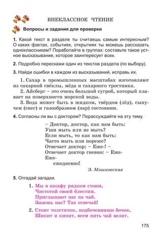 175
ÂÍÅÊËÀÑÑÍÎÅ ×ÒÅÍÈÅ
Вопросы и задания для проверки
1. Какой текст в разделе ты считаешь самым интересным?
О каких фактах, событиях, открытиях ты можешь рассказать
одноклассникам? Поработайте в группах: составьте такое уст-
ное высказывание, которое заинтересует всех.
2. Подробно перескажи один из текстов раздела (по выбору).
3. Найди ошибки в каждом из высказываний, исправь их.
1. Ñàõàð â ïðîìûøëåííûõ ìàñøòàáàõ èçãîòîâëÿþò
èç ñàõàðíîé ñâёêëû, ìёäà è ñàõàðíîãî òðîñòíèêà.
2. Àéñáåðã – ýòî î÷åíü áîëüøîé ñóãðîá, êîòîðûé ïëà-
âàåò íà ïîâåðõíîñòè ìîðñêîé âîäû.
3. Âîäà ìîæåò áûòü â æèäêîì, òâёðäîì (ëёä), ñûïó-
÷åì (ñíåã) è ãàçîîáðàçíîì (ïàð) ñîñòîÿíèè.
4. Согласны ли вы с доктором? Порассуждайте на эту тему.
– Äîêòîð, äîêòîð, êàê íàì áûòü:
Óøè ìûòü èëè íå ìûòü?
Åñëè ìûòü, òî êàê íàì áûòü:
×àñòî ìûòü èëè ïîðåæå?
Îòâå÷àåò äîêòîð: – Åæå-! –
Îòâå÷àåò äîêòîð ãíåâíî: – Åæå-
Åæå-
åæåäíåâíî!
Ý. Ìîøêîâñêàÿ
5. Отгадай загадки.
1. Ìû â øêàôó ðÿäêîì ñòîèì,
×èñòîòîé ñâîåé áëåñòèì.
Ïðèãëàøàþò íàñ íà ÷àé.
Çíàåøü íàñ? Òàê îòâå÷àé!
2. Ñòîèò òîëñòÿ÷îê, ïîäáî÷åíèâøè áî÷îê,
Øèïèò è êèïèò, âñåì ïèòü ÷àé âåëèò.
 