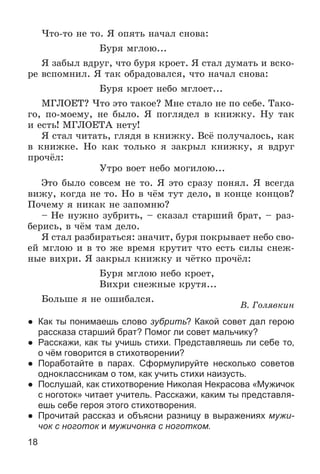 18
×òî-òî íå òî. ß îïÿòü íà÷àë ñíîâà:
Áóðÿ ìãëîþ...
ß çàáûë âäðóã, ÷òî áóðÿ êðîåò. ß ñòàë äóìàòü è âñêî-
ðå âñïîìíèë. ß òàê îáðàäîâàëñÿ, ÷òî íà÷àë ñíîâà:
Áóðÿ êðîåò íåáî ìãëîåò...
ÌÃËÎÅÒ? ×òî ýòî òàêîå? Ìíå ñòàëî íå ïî ñåáå. Òàêî-
ãî, ïî-ìîåìó, íå áûëî. ß ïîãëÿäåë â êíèæêó. Íó òàê
è åñòü! ÌÃËÎÅÒÀ íåòó!
ß ñòàë ÷èòàòü, ãëÿäÿ â êíèæêó. Âñё ïîëó÷àëîñü, êàê
â êíèæêå. Íî êàê òîëüêî ÿ çàêðûë êíèæêó, ÿ âäðóã
ïðî÷ёë:
Óòðî âîåò íåáî ìîãèëîþ...
Ýòî áûëî ñîâñåì íå òî. ß ýòî ñðàçó ïîíÿë. ß âñåãäà
âèæó, êîãäà íå òî. Íî â ÷ёì òóò äåëî, â êîíöå êîíöîâ?
Ïî÷åìó ÿ íèêàê íå çàïîìíþ?
– Íå íóæíî çóáðèòü, – ñêàçàë ñòàðøèé áðàò, – ðàç-
áåðèñü, â ÷ёì òàì äåëî.
ß ñòàë ðàçáèðàòüñÿ: çíà÷èò, áóðÿ ïîêðûâàåò íåáî ñâî-
åé ìãëîþ è â òî æå âðåìÿ êðóòèò ÷òî åñòü ñèëû ñíåæ-
íûå âèõðè. ß çàêðûë êíèæêó è ÷ёòêî ïðî÷ёë:
Áóðÿ ìãëîþ íåáî êðîåò,
Âèõðè ñíåæíûå êðóòÿ...
Áîëüøå ÿ íå îøèáàëñÿ.
Â. Ãîëÿâêèí
● Как ты понимаешь слово зубрить? Какой совет дал герою
рассказа старший брат? Помог ли совет мальчику?
● Расскажи, как ты учишь стихи. Представляешь ли себе то,
о чём говорится в стихотворении?
● Поработайте в парах. Сформулируйте несколько советов
одноклассникам о том, как учить стихи наизусть.
● Послушай, как стихотворение Николая Некрасова «Мужичок
с ноготок» читает учитель. Расскажи, каким ты представля-
ешь себе героя этого стихотворения.
● Прочитай рассказ и объясни разницу в выражениях мужи-
чок с ноготок и мужичонка с ноготком.
 