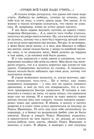 19
«ÓÐÎÊÈ ÂÑЁ-ÒÀÊÈ ÍÀÄÎ Ó×ÈÒÜ...»
...ß òîëüêî â÷åðà äîãàäàëñÿ, ÷òî óðîêè âñё-òàêè íàäî
ó÷èòü. Ëþáèøü íå ëþáèøü, õî÷åøü íå õî÷åøü, ëåíü
òåáå èëè íå ëåíü, à ó÷èòü óðîêè íàäî. Ýòî çàêîí. À òî
ìîæíî â òàêóþ èñòîðèþ âëÿïàòüñÿ, ÷òî ñâîèõ íå óçíà-
åøü. ß, íàïðèìåð, â÷åðà íå óñïåë óðîêè ñäåëàòü.
Ó íàñ áûëî çàäàíî âûó÷èòü êóñî÷åê èç îäíîãî ñòèõî-
òâîðåíèÿ Íåêðàñîâà... À ÿ, âìåñòî òîãî ÷òîáû ó÷èòüñÿ,
çàïóñêàë âî äâîðå çìåÿ â êîñìîñ. Íó, îí â êîñìîñ âñё-òàêè
íå çàëåòåë, ïîòîìó ÷òî ó íåãî áûë ÷åðåñ÷óð ëёãêèé õâîñò
è îí èç-çà ýòîãî êðóòèëñÿ êàê âîë÷îê. Ýòî ðàç. À âî-âòîðûõ,
ó ìåíÿ áûëî ìàëî íèòîê, è ÿ âåñü äîì îáûñêàë è ñîáðàë
âñå íèòêè, êàêèå òîëüêî áûëè; ó ìàìû ñî øâåéíîé ìàøè-
íû ñíÿë, è òî îêàçàëîñü ìàëî. Çìåé äîëåòåë äî ÷åðäàêà
è òàì çàâèñ, à äî êîñìîñà åùё áûëî äàëåêî.
È ÿ òàê çàâîçèëñÿ ñ ýòèì çìååì è êîñìîñîì, ÷òî ñî-
âåðøåííî ïîçàáûë îáî âñёì íà ñâåòå. Ìíå áûëî òàê èíòå-
ðåñíî èãðàòü, ÷òî ÿ è äóìàòü ïåðåñòàë ïðî êàêèå-òî òàì
óðîêè. Ñîâåðøåííî âûëåòåëî èç ãîëîâû. À îêàçàëîñü,
íèêàê íåëüçÿ áûëî çàáûâàòü ïðî ñâîè äåëà, ïîòîìó ÷òî
ïîëó÷èëñÿ ïîçîð.
ß óòðîì íåìíîæêî çàñïàëñÿ, è, êîãäà âñêî÷èë, âðå-
ìåíè îñòàâàëîñü ÷óòü-÷óòü... Íî ÿ ÷èòàë, êàê ëîâêî
îäåâàþòñÿ ïîæàðíûå – ó íèõ íåò íè îäíîãî ëèøíåãî
äâèæåíèÿ, è ìíå äî òîãî ýòî ïîíðàâèëîñü, ÷òî ÿ ïîë-
ëåòà òðåíèðîâàëñÿ áûñòðî îäåâàòüñÿ. È ñåãîäíÿ ÿ êàê
âñêî÷èë è ãëÿíóë íà ÷àñû, òî ñðàçó ïîíÿë, ÷òî îäåâàòüñÿ
íàäî êàê íà ïîæàð. È ÿ îäåëñÿ çà îäíó ìèíóòó ñîðîê
âîñåìü ñåêóíä âåñü êàê ñëåäóåò, òîëüêî øíóðêè çàøíó-
ðîâàë ÷åðåç äâå äûðî÷êè. Â îáùåì, â øêîëó ÿ ïîñïåë
âîâðåìÿ è â êëàññ òîæå óñïåë ïðèì÷àòüñÿ çà ñåêóíäó äî
Ðàèñû Èâàíîâíû. Òî åñòü îíà øëà ñåáå ïîòèõîíüêó ïî
êîðèäîðó, à ÿ áåæàë èç ðàçäåâàëêè (ðåáÿò óæå íå áûëî
íèêîãî). Êîãäà ÿ óâèäåë Ðàèñó Èâàíîâíó èçäàëåêà,
ÿ ïðèïóñòèëñÿ âî âñþ ïðûòü è, íå äîõîäÿ äî êëàññà
êàêèõ-íèáóäü ïÿòü øàãîâ, îáîøёë Ðàèñó Èâàíîâíó è
âñêî÷èë â êëàññ. Â îáùåì, ÿ âûèãðàë ó íåё ñåêóíäû
 