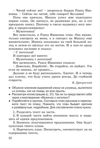 22
– ×èòàé ñåé÷àñ æå! – çàêðè÷àëà áåäíàÿ Ðàèñà Èâà-
íîâíà. – Ñåé÷àñ æå ÷èòàé, òåáå ãîâîðÿò! Çàãëàâèå!
Ïîêà îíà êðè÷àëà, Ìèøêà óñïåë ìíå ïîäñêàçàòü
ïåðâîå ñëîâî. Îí øåïíóë, íå ðàçæèìàÿ ðòà, íî ÿ åãî
ïðåêðàñíî ïîíÿë. Ïîýòîìó ÿ ñìåëî âûäâèíóë íîãó âïå-
ðёä è ïðîäåêëàìèðîâàë:
– Ìóæè÷îíêà!
Âñå çàìîë÷àëè, è Ðàèñà Èâàíîâíà òîæå. Îíà âíèìà-
òåëüíî ñìîòðåëà íà ìåíÿ, à ÿ ñìîòðåë íà Ìèøêó åùё
âíèìàòåëüíåå. Ìèøêà ïîêàçûâàë íà ñâîé áîëüøîé ïà-
ëåö è çà÷åì-òî ùёëêàë åãî ïî íîãòþ. È ÿ êàê-òî ñðàçó
âñïîìíèë çàãëàâèå è ñêàçàë:
– Ñ íîãîòêîì!
È ïîâòîðèë âñё âìåñòå:
– Ìóæè÷îíêà ñ íîãîòêîì!
Âñå çàñìåÿëèñü. Ðàèñà Èâàíîâíà ñêàçàëà:
– Äîâîëüíî, Êîðàáëёâ!.. Íå ñòàðàéñÿ, íå âûéäåò. Óæ
åñëè íå çíàåøü, íå ñðàìèñü...
Äàëüøå ÿ íå áóäó ðàññêàçûâàòü. Õâàòèò. È ÿ òåïåðü
äàë êëÿòâó, ÷òî áóäó ó÷èòü óðîêè âñåãäà. Äî ãëóáîêîé
ñòàðîñòè.
Â. Äðàãóíñêèé
● Объясни значение выражений своих не узнаешь, вылетело
из головы, как на пожар, во всю прыть.
● Рассмотри иллюстрацию (с. 21). Так ли ты представлял себе
героя стихотворения «Мужичок с ноготок»?
● Поработайте в группах. Составьте план рассказа и переска-
жите текст по плану. Помните, что план бывает кратким
и развёрнутым, подробным. Для составления плана нужно:
1. Ðàçäåëèòü òåêñò íà ÷àñòè.
2. Â êàæäîé ÷àñòè íàéòè îñíîâíóþ ìûñëü è âûðà-
çèòü åё îäíèì ïðåäëîæåíèåì.
3. Çàïèñàòü ïîëó÷èâøèåñÿ ïðåäëîæåíèÿ. Îíè áóäóò
ïóíêòàìè òâîåãî ïëàíà.
4. Ïåðå÷èòàòü ïëàí. Ïîñìîòðåòü, ñîîòâåòñòâóåò ëè îí
ñîäåðæàíèþ òåêñòà.
 