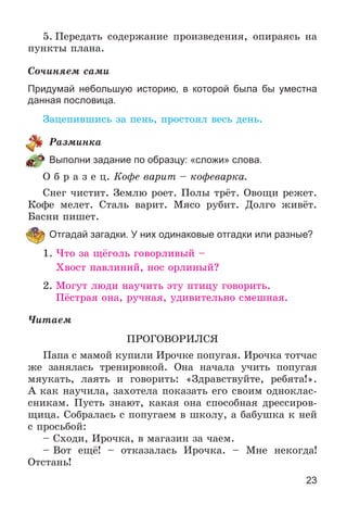 23
5. Ïåðåäàòü ñîäåðæàíèå ïðîèçâåäåíèÿ, îïèðàÿñü íà
ïóíêòû ïëàíà.
Ñî÷èíÿåì ñàìè
Придумай небольшую историю, в которой была бы уместна
данная пословица.
Çàöåïèâøèñü çà ïåíü, ïðîñòîÿë âåñü äåíü.
Ðàçìèíêà
Выполни задание по образцу: «сложи» слова.
Î á ð à ç å ö. Êîôå âàðèò – êîôåâàðêà.
Ñíåã ÷èñòèò. Çåìëþ ðîåò. Ïîëû òðёò. Îâîùè ðåæåò.
Êîôå ìåëåò. Ñòàëü âàðèò. Ìÿñî ðóáèò. Äîëãî æèâёò.
Áàñíè ïèøåò.
Отгадай загадки. У них одинаковые отгадки или разные?
1. ×òî çà ùёãîëü ãîâîðëèâûé –
Õâîñò ïàâëèíèé, íîñ îðëèíûé?
2. Ìîãóò ëþäè íàó÷èòü ýòó ïòèöó ãîâîðèòü.
Ïёñòðàÿ îíà, ðó÷íàÿ, óäèâèòåëüíî ñìåøíàÿ.
×èòàåì
ÏÐÎÃÎÂÎÐÈËÑß
Ïàïà ñ ìàìîé êóïèëè Èðî÷êå ïîïóãàÿ. Èðî÷êà òîò÷àñ
æå çàíÿëàñü òðåíèðîâêîé. Îíà íà÷àëà ó÷èòü ïîïóãàÿ
ìÿóêàòü, ëàÿòü è ãîâîðèòü: «Çäðàâñòâóéòå, ðåáÿòà!».
À êàê íàó÷èëà, çàõîòåëà ïîêàçàòü åãî ñâîèì îäíîêëàñ-
ñíèêàì. Ïóñòü çíàþò, êàêàÿ îíà ñïîñîáíàÿ äðåññèðîâ-
ùèöà. Ñîáðàëàñü ñ ïîïóãàåì â øêîëó, à áàáóøêà ê íåé
ñ ïðîñüáîé:
– Ñõîäè, Èðî÷êà, â ìàãàçèí çà ÷àåì.
– Âîò åùё! – îòêàçàëàñü Èðî÷êà. – Ìíå íåêîãäà!
Îòñòàíü!
 