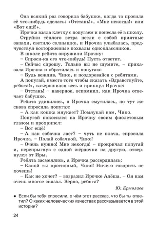 24
Îíà âñÿêèé ðàç ãîâîðèëà áàáóøêå, êîãäà òà ïðîñèëà
åё ÷òî-íèáóäü ñäåëàòü: «Îòñòàíü!», «Ìíå íåêîãäà!» èëè
«Âîò åùё!».
Èðî÷êà âçÿëà êëåòêó ñ ïîïóãàåì è ïîíåñëà åё â øêîëó.
Ñòðóéêè òёïëîãî âåòðà íåñëè ñ ñîáîé ïðèÿòíûå
çàïàõè, ñâåòèëî ñîëíûøêî, è Èðî÷êà óëûáàëàñü, ïðåä-
÷óâñòâóÿ âîñòîðæåííûå ïîõâàëû îäíîêëàññíèêîâ.
Â øêîëå ðåáÿòà îêðóæèëè Èðî÷êó:
– Ñïðîñè-êà åãî ÷òî-íèáóäü! Ïóñòü îòâåòèò.
– Ñåé÷àñ ñïðîøó. Òîëüêî âû íå øóìèòå, – ïðèêà-
çàëà Èðî÷êà è îáðàòèëàñü ê ïîïóãàþ:
– Áóäü âåæëèâ, ×èêî, è ïîçäîðîâàéñÿ ñ ðåáÿòàìè.
À ïîïóãàé, âìåñòî òîãî ÷òîáû ñêàçàòü «Çäðàâñòâóéòå,
ðåáÿòà!», âçúåðîøèëñÿ âåñü è êðèêíóë Èðî÷êå:
– Îòñòàíü! – íàâåðíîå, âñïîìíèë, êàê Èðî÷êà îòâå-
÷àåò áàáóøêå.
Ðåáÿòà óäèâèëèñü, à Èðî÷êà ñìóòèëàñü, íî òóò æå
ñíîâà ñïðîñèëà ïîïóãàÿ:
– À êàê êîøêà ìÿóêàåò? Ïîìÿóêàé íàì, ×èêî.
Ïîïóãàé ïîêîñèëñÿ íà Èðî÷êó ñâîèì ôèîëåòîâûì
ãëàçîì è ïðîõðèïåë:
– Âîò åùё!
– À êàê ñîáà÷êà ëàåò? – ÷óòü íå ïëà÷à, ñïðîñèëà
Èðî÷êà. – Ïîëàé ñîáà÷êîé, ×èêî!
– Î÷åíü íóæíî! Ìíå íåêîãäà! – ïðîêðè÷àë ïîïóãàé
è, ïåðåïðûãíóâ ñ îäíîé æёðäî÷êè íà äðóãóþ, îòâåð-
íóëñÿ îò Èðû.
Ðåáÿòà çàñìåÿëèñü, à Èðî÷êà ðàññåðäèëàñü:
– Êàêîé òû ïðîòèâíûé, ×èêî! Íè÷åãî ãîâîðèòü íå
õî÷åøü!
– Êàê íå õî÷åò? – âîçðàçèë Èðî÷êå Àëёøà. – Îí íàì
î÷åíü ìíîãîå ñêàçàë. Âåðíî, ðåáÿòà?
Þ. Åðìîëàåâ
● Если бы тебя спросили, о чём этот рассказ, что бы ты отве-
тил? О каких человеческих качествах рассказывается в этой
истории?
 