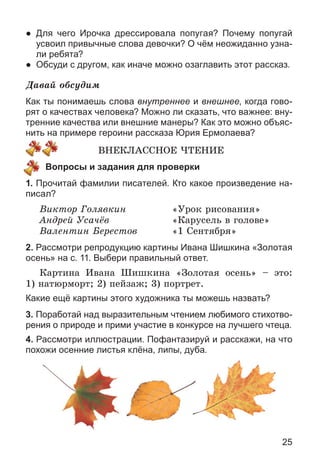 25
● Для чего Ирочка дрессировала попугая? Почему попугай
усвоил привычные слова девочки? О чём неожиданно узна-
ли ребята?
● Обсуди с другом, как иначе можно озаглавить этот рассказ.
Äàâàé îáñóäèì
Как ты понимаешь слова внутреннее и внешнее, когда гово-
рят о качествах человека? Можно ли сказать, что важнее: вну-
тренние качества или внешние манеры? Как это можно объяс-
нить на примере героини рассказа Юрия Ермолаева?
ÂÍÅÊËÀÑÑÍÎÅ ×ÒÅÍÈÅ
Вопросы и задания для проверки
1. Прочитай фамилии писателей. Кто какое произведение на-
писал?
Âèêòîð Ãîëÿâêèí «Óðîê ðèñîâàíèÿ»
Àíäðåé Óñà÷ёâ «Êàðóñåëü â ãîëîâå»
Âàëåíòèí Áåðåñòîâ «1 Ñåíòÿáðÿ»
2. Рассмотри репродукцию картины Ивана Шишкина «Золотая
осень» на с. 11. Выбери правильный ответ.
Êàðòèíà Èâàíà Øèøêèíà «Çîëîòàÿ îñåíü» – ýòî:
1) íàòþðìîðò; 2) ïåéçàæ; 3) ïîðòðåò.
Какие ещё картины этого художника ты можешь назвать?
3. Поработай над выразительным чтением любимого стихотво-
рения о природе и прими участие в конкурсе на лучшего чтеца.
4. Рассмотри иллюстрации. Пофантазируй и расскажи, на что
похожи осенние листья клёна, липы, дуба.
 