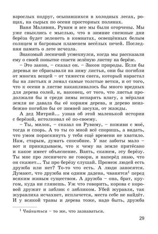 29
âçðîñëûõ ïîäðóã, îñûïàâøèõñÿ â õîëîäíûõ ëåñàõ, ðî-
ùàõ, íà ñûðûõ ïî îñåíè ïðîñòîðíûõ ïîëÿíàõ.
Âàíÿ Ìàëÿâèí, Ðóâèì è âñå ìû áûëè îãîð÷åíû. Ìû
óæå ñâûêëèñü ñ ìûñëüþ, ÷òî â çèìíèå ñíåæíûå äíè
áåðёçà áóäåò çåëåíåòü â êîìíàòàõ, îñâåùёííûõ áåëûì
ñîëíöåì è áàãðîâûì ïëàìåíåì âåñёëûõ ïå÷åé. Ïîñëåä-
íÿÿ ïàìÿòü î ëåòå èñ÷åçëà.
Çíàêîìûé ëåñíè÷èé óñìåõíóëñÿ, êîãäà ìû ðàññêàçàëè
åìó î ñâîåé ïîïûòêå ñïàñòè çåëёíóþ ëèñòâó íà áåðёçå.
– Ýòî çàêîí, – ñêàçàë îí. – Çàêîí ïðèðîäû. Åñëè áû
äåðåâüÿ íå ñáðàñûâàëè íà çèìó ëèñòüÿ, îíè áû ïîãèáëè
îò ìíîãèõ âåùåé – îò òÿæåñòè ñíåãà, êîòîðûé íàðàñòàë
áû íà ëèñòüÿõ è ëîìàë ñàìûå òîëñòûå âåòêè, è îò òîãî,
÷òî ê îñåíè â ëèñòâå íàêàïëèâàëîñü áû ìíîãî âðåäíûõ
äëÿ äåðåâà ñîëåé, è, íàêîíåö, îò òîãî, ÷òî ëèñòüÿ ïðî-
äîëæàëè áû è ñðåäè çèìû èñïàðÿòü âëàãó, à ìёðçëàÿ
çåìëÿ íå äàâàëà áû åё êîðíÿì äåðåâà, è äåðåâî íåèç-
áåæíî ïîãèáëî áû îò çèìíåé çàñóõè, îò æàæäû.
À äåä Ìèòðèé... óçíàâ îá ýòîé ìàëåíüêîé èñòîðèè
ñ áåðёçîé, èñòîëêîâàë åё ïî-ñâîåìó.
– Òû, ìèëîê, – ñêàçàë îí Ðóâèìó, – ïîæèâè ñ ìîё,
òîãäà è ñïîðü. À òî òû ñî ìíîé âñё ñïîðèøü, à âèäàòü,
÷òî óìîì ïîðàñêèíóòü ó òåáÿ åùё âðåìåíè íå õâàòèëî.
Íàì, ñòàðûì, äóìàòü ñïîñîáíåå. Ó íàñ çàáîòû ìàëî –
âîò è ïðèêèäûâàåì, ÷òî ê ÷åìó íà çåìëå ïðèòёñàíî
è êàêîå èìååò îáúÿñíåíèå. Âçÿòü, ñêàæåì, ýòó áåðёçó.
Òû ìíå ïðî ëåñíè÷åãî íå ãîâîðè, ÿ íàïåðёä çíàþ, ÷òî
îí ñêàæåò... Òû ïðî áåðёçó ñëóøàé. Ïðîìåæ ëþäåé åñòü
äðóæáà èëè íåò? Òî-òî ÷òî åñòü. À ëþäè çàíîñÿòñÿ.
Äóìàþò, ÷òî äðóæáà èì îäíèì äàäåíà, ÷âàíÿòñÿ1 ïåðåä
âñÿêèì æèâûì ñóùåñòâîì. À äðóæáà – îíà, áðàò, êðó-
ãîì, êóäà íè ãëÿíåøü. Óæ ÷òî ãîâîðèòü, êîðîâà ñ êîðî-
âîé äðóæèò è çÿáëèê ñ çÿáëèêîì. Óáåé æóðàâëÿ, òàê
æóðàâëèõà èñ÷àõíåò, èñïëà÷åòñÿ, ìåñòà ñåáå íå íàéäёò.
È ó âñÿêîé òðàâû è äåðåâà òîæå, íàäî áûòü, äðóæáà
1 ×âàíèòüñÿ – òî æå, ÷òî çàçíàâàòüñÿ.
 