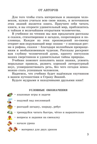 3
ÎÒ ÀÂÒÎÐÎÂ
Äëÿ òîãî ÷òîáû ñòàòü èíòåðåñíûì è çíàþùèì ÷åëî-
âåêîì, íóæíî ó÷èòüñÿ âñþ ñâîþ æèçíü, è èñòî÷íèêîì
ýòèõ çíàíèé ÿâëÿåòñÿ êíèãà. Ïðèó÷èòå ñåáÿ ÷èòàòü
êíèãè, è âû îòêðîåòå óäèâèòåëüíûé ìèð, ïðèáëèçèòåñü
ê òàéíàì è âåëè÷àéøèì îòêðûòèÿì ÷åëîâå÷åñòâà.
Â ó÷åáíèêå ïî ÷òåíèþ ìû âàì ïðåäëàãàåì ðàññêàçû
è ñêàçêè, ñòèõîòâîðåíèÿ è çàãàäêè, ñêîðîãîâîðêè è ïî-
ñëîâèöû. Êàæäîå èç ýòèõ ïðîèçâåäåíèé ïî-ñâîåìó
îòêðîåò âàì îêðóæàþùèé ìèð: ïîýçèÿ – ñ ïîìîùüþ ðèò-
ìà è ðèôìû, ñêàçêè – áëàãîäàðÿ âîëøåáíûì ïðåâðàùå-
íèÿì è íåîáûêíîâåííûì ÷óäåñàì. Ðàññêàçû ðàñêðîþò
âàì ãëóáèíó ÷åëîâå÷åñêîé äóøè, êðàñîòó ïîñòóïêîâ
âàøèõ ñâåðñòíèêîâ è óäèâèòåëüíûå òàéíû ïðèðîäû.
Ó÷åáíèê ïîìîæåò ïîïîëíèòü âàøè çíàíèÿ, óñâîèòü
ìîðàëüíûå ïðàâèëà, ðàçâèòü õîðîøèé ëèòåðàòóðíûé
âêóñ, óñîâåðøåíñòâîâàòü ðå÷ü, áåç ÷åãî ñåãîäíÿ íåâîç-
ìîæíî ñòàòü óñïåøíûì ÷åëîâåêîì.
Íàäååìñÿ, ÷òî ó÷åáíèê áóäåò íàäёæíûì ñïóòíèêîì
â âàøåì ïóòåøåñòâèè â Ñòðàíó Çíàíèé.
Áóäüòå ìóäðûìè è íàõîä÷èâûìè äðóçüÿìè êíèã!
ÓÑËÎÂÍÛÅ ÎÁÎÇÍÀ×ÅÍÈß
– ÿçûêîâûå èãðû è çàäà÷è
– ïîäóìàé íàä ïîñëîâèöåé
– ðàçãàäàé çàãàäêó, øàðàäó, ðåáóñ
– òðåíèðóéñÿ ÷èòàòü áûñòðî, ÷ёòêî è âûðàçèòåëüíî
– âîïðîñû è çàäàíèÿ íà ñìåêàëêó
– íà÷àëî óðîêà
– ìàòåðèàë äëÿ äâóõ óðîêîâ
 