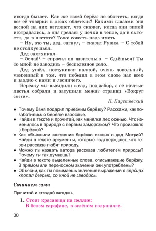 30
èíîãäà áûâàåò. Êàê æå òâîåé áåðёçå íå îáëåòåòü, êîãäà
âñå åё òîâàðêè â ëåñàõ îáëåòåëè? Êàêèìè ãëàçàìè îíà
âåñíîé íà íèõ âçãëÿíåò, ÷òî ñêàæåò, êîãäà îíè çèìîé
èññòðàäàëèñü, à îíà ãðåëàñü ó ïå÷êè â òåïëå, äà â ñûòî-
ñòè, äà â ÷èñòîòå? Òîæå ñîâåñòü íàäî èìåòü.
– Íó, ýòî òû, äåä, çàãíóë, – ñêàçàë Ðóâèì. – Ñ òîáîé
íå ñòîëêóåøüñÿ.
Äåä çàõèõèêàë.
– Îñëàá? – ñïðîñèë îí ÿçâèòåëüíî. – Ñäàёøüñÿ? Òû
ñî ìíîé íå çàâîäèñü – áåñïîëåçíîå äåëî.
Äåä óøёë, ïîñòóêèâàÿ ïàëêîé, î÷åíü äîâîëüíûé,
óâåðåííûé â òîì, ÷òî ïîáåäèë â ýòîì ñïîðå íàñ âñåõ
è çàîäíî ñ íàìè è ëåñíè÷åãî.
Áåðёçêó ìû âûñàäèëè â ñàä, ïîä çàáîð, à åё æёëòûå
ëèñòüÿ ñîáðàëè è çàñóøèëè ìåæäó ñòðàíèö «Âîêðóã
ñâåòà».
Ê. Ïàóñòîâñêèé
● Почему Ваня подарил приезжим берёзку? Расскажи, как по-
заботились о берёзке взрослые.
● Найди в тексте и прочитай, как менялся лес осенью. Что из-
менилось в природе с первым заморозком? Что произошло
с берёзкой?
● Как объяснили состояние берёзки лесник и дед Митрий?
Найди в тексте аргументы, которые подтверждают, что ге-
рои рассказа любят природу.
● Можно ли назвать автора рассказа любителем природы?
Почему ты так думаешь?
● Найди в тексте выделенные слова, описывающие берёзку.
В прямом или переносном значении они употреблены?
● Объясни, как ты понимаешь значение выражений в сердцах
хлопал дверью, со мной не заводись.
Ñî÷èíÿåì ñàìè
Прочитай и отгадай загадки.
1. Ñòîèò êðàñàâèöà íà ïîëÿíå:
Â áåëîì ñàðàôàíå, â çåëёíîì ïîëóøàëêå.
 