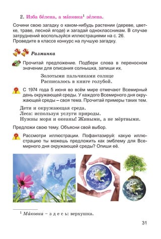31
2. Èçáà áåëåíà, à ìàêîâêà1 çåëåíà.
Сочини свою загадку о каком-нибудь растении (дереве, цвет-
ке, траве, лесной ягоде) и загадай одноклассникам. В случае
затруднений воспользуйся иллюстрациями на с. 26.
Проведите в классе конкурс на лучшую загадку.
Ðàçìèíêà
Прочитай предложение. Подбери слова в переносном
значении для описания солнышка, запиши их.
Çîëîòûìè ïàëü÷èêàìè ñîëíöå
Ðàñïèñàëîñü â êíèãå ãîëóáîé.
С 1974 года 5 июня во всём мире отмечают Всемирный
день окружающей среды. У каждого Всемирного дня окру-
жающей среды – своя тема. Прочитай примеры таких тем.
Äåòè è îêðóæàþùàÿ ñðåäà.
Ëåñà: èñïîëüçóÿ óñëóãè ïðèðîäû.
Íóæíû ìîðÿ è îêåàíû! Æèâûìè, à íå ìёðòâûìè.
Предложи свою тему. Объясни свой выбор.
Рассмотри иллюстрации. Пофантазируй: какую иллю-
страцию ты можешь предложить как эмблему для Все-
мирного дня окружающей среды? Опиши её.
1 Ìàêîâêà – ç ä å ñ ü: âåðõóøêà.
 