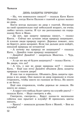 32
×èòàåì
ÄÅÍÜ ÇÀÙÈÒÛ ÏÐÈÐÎÄÛ
– Íó, ÷òî íîâåíüêîãî ïèøóò? – ñêàçàëà Êàòÿ Êîñòå
Ïàëêèíó, êîãäà Êîñòÿ Ïàëêèí ñ ãàçåòîé â ðóêàõ âûøåë
âî äâîð.
Êîñòÿ âñåãäà âûõîäèë âî äâîð ñ ãàçåòîé. Íåñìîòðÿ
íà ñâîé ñðàâíèòåëüíî åùё íåáîëüøîé âîçðàñò, îí î÷åíü
ëþáèë ÷èòàòü ãàçåòû. È òóò æå ðàññêàçûâàë èõ ñîäåð-
æàíèå Êàòå è Ìàíå.
– Äà âîò, ïðî çàùèòó ïðèðîäû ïèøóò, – ñêàçàë
Êîñòÿ. – Ñåé÷àñ âñå ëó÷øèå ëþäè ïðèðîäó çàùèùàþò.
À ïëîõèå ëþäè ïðèðîäó ïîðòÿò. Äåðåâüÿ ëîìàþò, ëåñà
íå áåðåãóò, ðåêè çàñîðÿþò. Åñëè òàê äàëüøå äåëî ïîéäёò,
íèêàêîé ïðèðîäû íå îñòàíåòñÿ!
– À ïî÷åìó ìû ïðèðîäó íå çàùèùàåì? – ñêàçàëà
Êàòÿ. – Äàâàéòå òîæå ïðèðîäó çàùèùàòü!
– Äàâàéòå! Äàâàéòå! – çàêðè÷àëà Ìàíå÷êà. – ×óð,
ÿ ïåðâàÿ!
– À ãäå æå ìû åё áóäåì çàùèùàòü? – ñêàçàë Êîñòÿ. –
Âî äâîðå, ÷òî ëè?
– À ÷òî, ó íàñ âî äâîðå ïðèðîäû íåò? – ñêàçàëà
Êàòÿ. – Åùё êàê åñòü! Äàâàéòå îáúÿâèì Äåíü çàùèòû
ïðèðîäû â íàøåì äâîðå!
È îíè òàê è ïîðåøèëè. Îáúÿâèòü Äåíü çàùèòû ïðè-
ðîäû â èõ äâîðå. Îíè âûøëè âî äâîð ïîðàíüøå è ñòàëè
ñòîðîæèòü, ÷òîáû íèêòî ïî ãàçîíàì íå áåãàë. Íî íèêòî
è íå áåãàë.
Åùё îíè ñòîðîæèëè, ÷òîáû äåðåâüÿ íå ëîìàëè. Íî
íèêòî íå ëîìàë.
– À âäðóã êòî-íèáóäü áóäåò öâåòû íà êëóìáå ðâàòü? –
ñêàçàëà Êàòÿ. – Íàäî ñìîòðåòü â îáà.
Ñìîòðåëè, ñìîòðåëè... Âäðóã êàêàÿ-òî ìàëåíüêàÿ
ñîáà÷êà êàê ïðûãíåò â êëóìáó! È ïðèíÿëàñü öâåòû
íþõàòü.
– Áðûñü! – çàìàõàëè ðóêàìè Êàòÿ ñ Ìàíåé. – Âîí èç
êëóìáû!
 